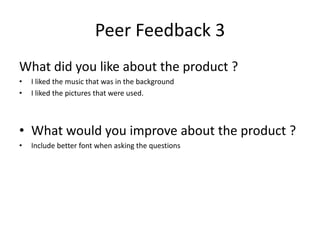 Peer Feedback 3
What did you like about the product ?
• I liked the music that was in the background
• I liked the pictures that were used.
• What would you improve about the product ?
• Include better font when asking the questions
 