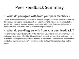 Peer Feedback Summary
• What do you agree with from your peer feedback ?
I agree that my interview could have had a better background music however I think for
this I should have done more research as I wasn’t going to include the music but after
watching it I thought it would be more interesting with music however I did notice in
most interviews they don’t tend to include background music.
• What do you disagree with from your peer feedback ?
The only thing I would disagree from the interview would be to have the interviewer sit
and ask the questions. I feel like this would work better if my interview had questions
that led on to the previous questions where it is almost like a conversation between the
two but as my interview doesn’t i think it is better to have them displayed up on the
screen.
 