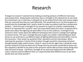 Research
To begin my research I started this by looking at existing products of different interviews
and analyse them. Analysing the interviews were a strength as this allowed me to see what
the conventions are in interview. It allowed me to see what kind of shots and camera angles
that are used and how they are used efficiently. This would help me in my final product as I
would have the knowledge that I need in order to make my product look like a professional
product. I think this was a strength of my research as it give me a better understanding. I
think to of improved this I could of went into more detail about the shots I analysed and to
speak more about the lighting and what affect it has on the audience. A strength of my
research is that I wrote about the different techniques that I learnt in college from lighting
to camera lenses. This was a strength because it gave me a better understanding on what
lenses to use and how to use different types of lighting effectively and what effect it has to
the consumer. I then wrote my questions that I wanted to ask the interviewee. When
selecting the questions I tried to think of what I thought would be interesting and what I
thought people might need to know. I think if I were to do this again then I would do some
primary research to find out what sort of things that my consumer would like to know and
this would be a benefit to my work as the consumer will be able to know certain things that
they will want to know. I do think a strength of my work was looking into the different
colour schemes and the different fonts as I experimented with different ones to see what
would work and what wouldn’t .
 