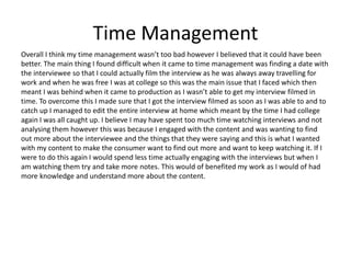 Time Management
Overall I think my time management wasn’t too bad however I believed that it could have been
better. The main thing I found difficult when it came to time management was finding a date with
the interviewee so that I could actually film the interview as he was always away travelling for
work and when he was free I was at college so this was the main issue that I faced which then
meant I was behind when it came to production as I wasn’t able to get my interview filmed in
time. To overcome this I made sure that I got the interview filmed as soon as I was able to and to
catch up I managed to edit the entire interview at home which meant by the time I had college
again I was all caught up. I believe I may have spent too much time watching interviews and not
analysing them however this was because I engaged with the content and was wanting to find
out more about the interviewee and the things that they were saying and this is what I wanted
with my content to make the consumer want to find out more and want to keep watching it. If I
were to do this again I would spend less time actually engaging with the interviews but when I
am watching them try and take more notes. This would of benefited my work as I would of had
more knowledge and understand more about the content.
 