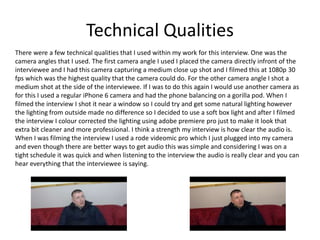 Technical Qualities
There were a few technical qualities that I used within my work for this interview. One was the
camera angles that I used. The first camera angle I used I placed the camera directly infront of the
interviewee and I had this camera capturing a medium close up shot and I filmed this at 1080p 30
fps which was the highest quality that the camera could do. For the other camera angle I shot a
medium shot at the side of the interviewee. If I was to do this again I would use another camera as
for this I used a regular iPhone 6 camera and had the phone balancing on a gorilla pod. When I
filmed the interview I shot it near a window so I could try and get some natural lighting however
the lighting from outside made no difference so I decided to use a soft box light and after I filmed
the interview I colour corrected the lighting using adobe premiere pro just to make it look that
extra bit cleaner and more professional. I think a strength my interview is how clear the audio is.
When I was filming the interview I used a rode videomic pro which I just plugged into my camera
and even though there are better ways to get audio this was simple and considering I was on a
tight schedule it was quick and when listening to the interview the audio is really clear and you can
hear everything that the interviewee is saying.
 