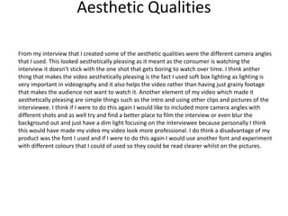 Aesthetic Qualities
From my interview that I created some of the aesthetic qualities were the different camera angles
that I used. This looked aesthetically pleasing as it meant as the consumer is watching the
interview it doesn’t stick with the one shot that gets boring to watch over time. I think anther
thing that makes the video aesthetically pleasing is the fact I used soft box lighting as lighting is
very important in videography and it also helps the video rather than having just grainy footage
that makes the audience not want to watch it. Another element of my video which made it
aesthetically pleasing are simple things such as the intro and using other clips and pictures of the
interviewee. I think if I were to do this again I would like to included more camera angles with
different shots and as well try and find a better place to film the interview or even blur the
background out and just have a dim light focusing on the interviewee because personally I think
this would have made my video my video look more professional. I do think a disadvantage of my
product was the font I used and if I were to do this again I would use another font and experiment
with different colours that I could of used so they could be read clearer whilst on the pictures.
 