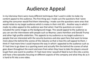 Audience Appeal
In my interview there were many different techniques that I used in order to make my
content appeal to the audience. The first thing was I made sure the questions that I were
asking the consumer would find them interesting. I made sure the questions were ones that
would relate to my target audience which is males in their mid 30's . Another way in which I
made my video appeal to the audience was that when I had the questions on screen I
included the some images as the background image. This would appeal to the audience as
you can see the interviewee with people such as Neymar, Lewis Hamilton and Donald Trump
and other high profile celebrities. This appeals to my audience as my target audience is
people that are interested with the security business and also sport fans that want to know
more about the behind the scenes of the industry so that is how this will appeal to them. I
think if I had more time I could improve the way in which I appealed to the audience such as
if I had time to go down to a sporting event and actually film the behind the scenes of what
goes down throughout the event and even from when they have to take the players around
to get from one event to another. If I had more time I would of liked to turn this into a series
and have a few episodes focusing on different aspects of the company and what they do as it
is hard to fit into a one video.
 