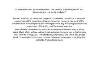 In what ways does your media product use, develop or challenge forms and
conventions of real media products?
Before I produced my own music magazine, I carried out research on other music
magazines and the conventions they have used. My magazine has some of the
conventions of music magazines but challenges others. My music magazine contains
conventions of Vibe, XXL, and The source magazine
Some of these conventions include color schemes which I maintained in all my
pages- black, white, yellow, and red. I also replicated the same font styles from my
front cover to all my pages. These fonts are; Amperzand, fake smith, bad grunge
which I downloaded from dafont.com and I also used some ready photoshop font
styles like Arial and Arial black.
 