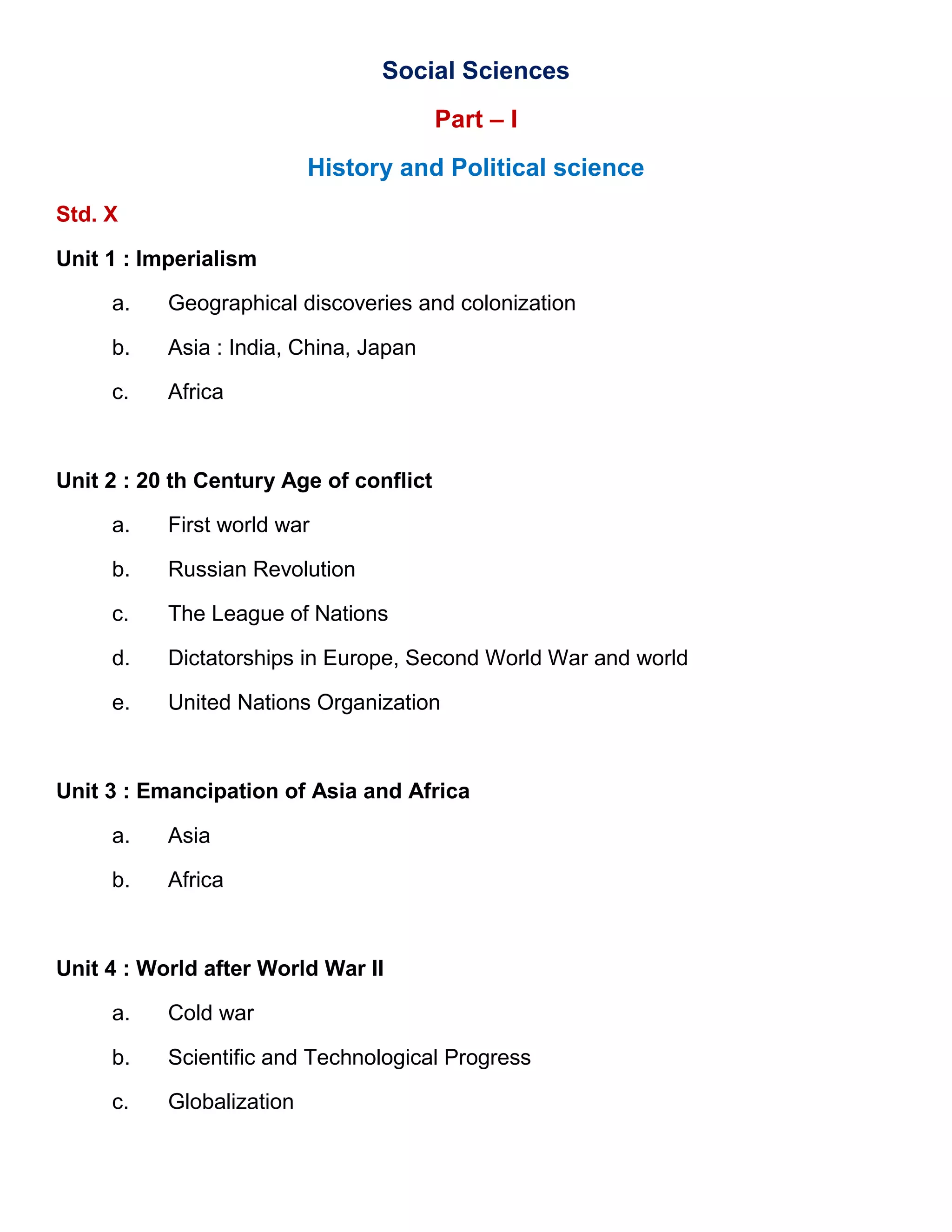 Social Sciences
Part – I
History and Political science
Std. X
Unit 1 : Imperialism
a. Geographical discoveries and colonization
b. Asia : India, China, Japan
c. Africa
Unit 2 : 20 th Century Age of conflict
a. First world war
b. Russian Revolution
c. The League of Nations
d. Dictatorships in Europe, Second World War and world
e. United Nations Organization
Unit 3 : Emancipation of Asia and Africa
a. Asia
b. Africa
Unit 4 : World after World War II
a. Cold war
b. Scientific and Technological Progress
c. Globalization
 