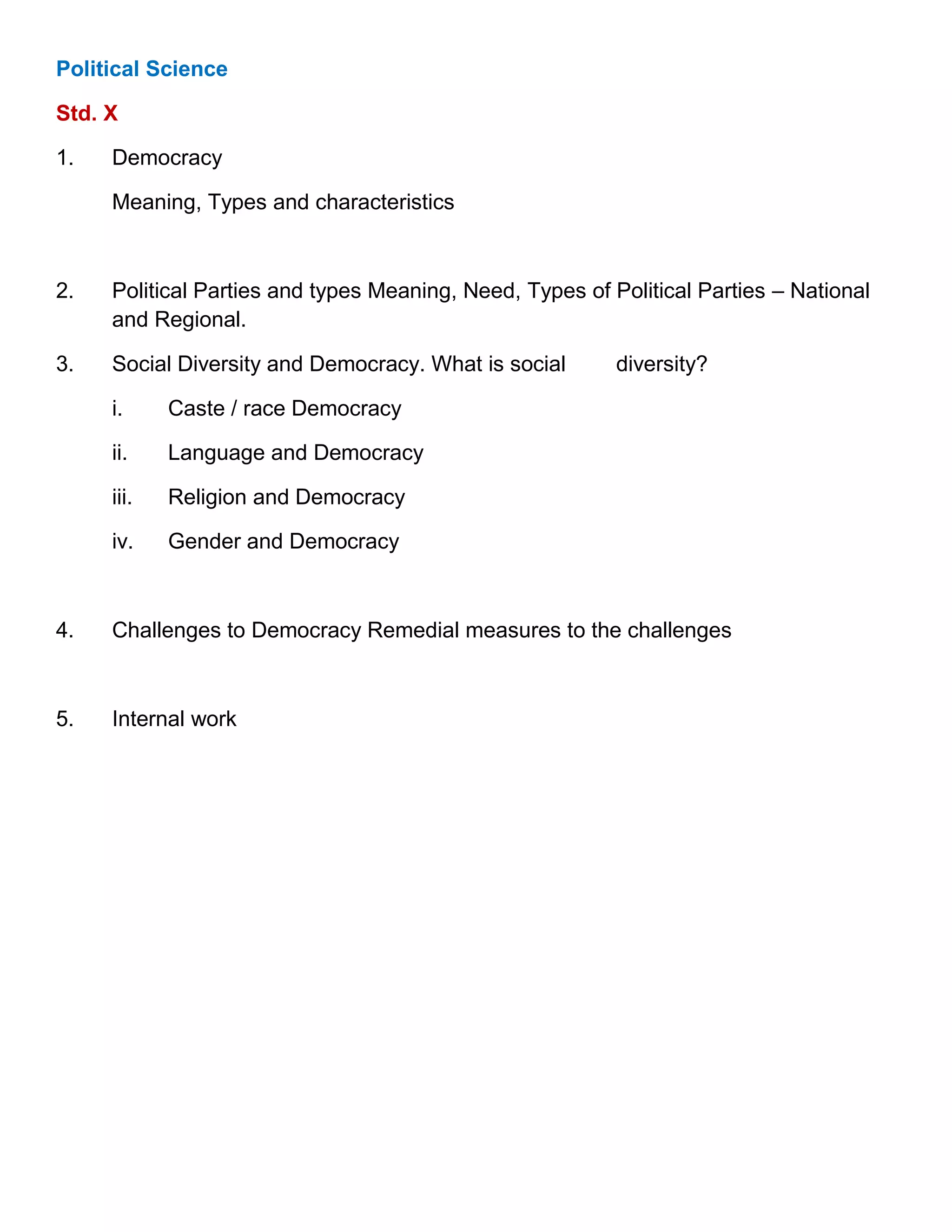 Political Science
Std. X
1. Democracy
Meaning, Types and characteristics
2. Political Parties and types Meaning, Need, Types of Political Parties – National
and Regional.
3. Social Diversity and Democracy. What is social diversity?
i. Caste / race Democracy
ii. Language and Democracy
iii. Religion and Democracy
iv. Gender and Democracy
4. Challenges to Democracy Remedial measures to the challenges
5. Internal work
 