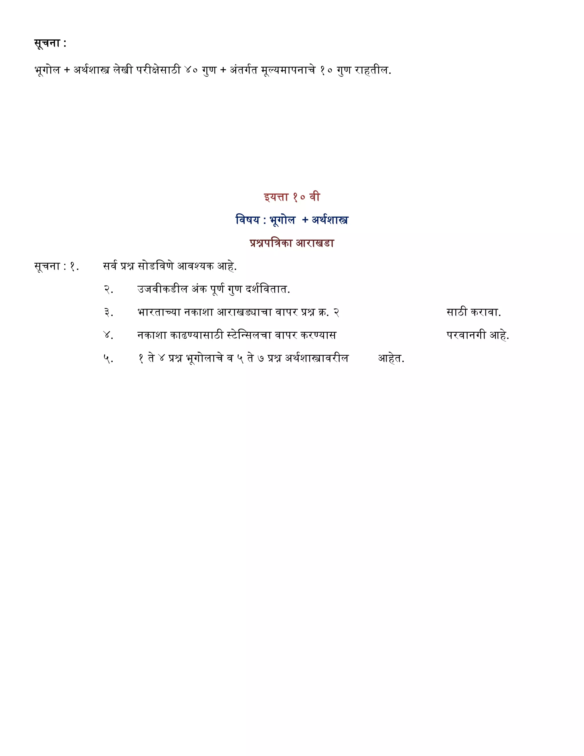सूर्ना :
भूगोल + अथगशास्त्र लेखी परीक्षेसाठी ४० गुण + अंतगगत मूल्यमापनार्े १० गुण राितील.
इयत्ता १० वी
ववषय : भूगोल + अथगशास्त्र
प्रश्नपविका आराखडा
सूर्ना : १. सवग प्रश्न सोडववणे आवश्यक आिे.
२. उजवीकडील अंक पूणग गुण दशगववतात.
३. भारताच्या नकाशा आराखड्यार्ा वापर प्रश्न क्र. २ साठी करावा.
४. नकाशा काढण्यासाठी स्टेवन्सलर्ा वापर करण्यास परवानगी आिे.
५. १ ते ४ प्रश्न भूगोलार्े व ५ ते ७ प्रश्न अथगशास्त्रावरील आिेत.
 