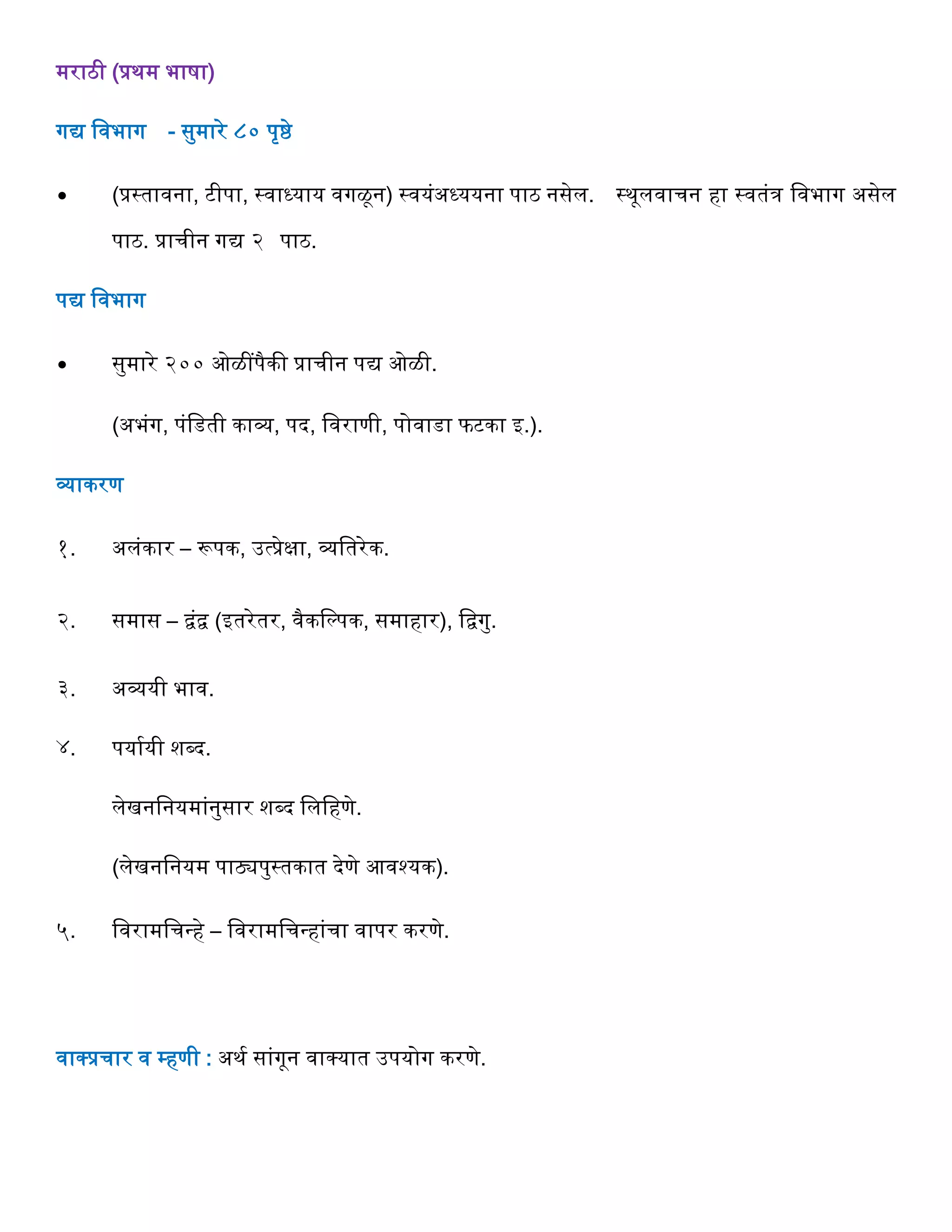 मराठी (प्रथम भाषा)
गद्य ववभाग - सुमारे ८० पृष्ठे
∙ (प्रस्तावना, टीपा, स्वाध्याय वगळून) स्वयंअध्ययना पाठ नसेल. स्थूलवार्न िा स्वतंि ववभाग असेल
पाठ. प्रार्ीन गद्य २ पाठ.
पद्य ववभाग
∙ सुमारे २०० ओळींपैकी प्रार्ीन पद्य ओळी.
(अभंग, पंवडती काव्य, पद, ववराणी, पोवाडा फटका इ.).
व्याकरण
१. अलंकार – रूपक, उत्प्रेक्षा, व्यवतरेक.
२. समास – िंि (इतरेतर, वैकवल्पक, समािार), विगु.
३. अव्ययी भाव.
४. पयागयी शब्द.
लेखनवनयमांनुसार शब्द वलविणे.
(लेखनवनयम पाठ्यपुस्तकात देणे आवश्यक).
५. ववरामवर्न्िे – ववरामवर्न्िांर्ा वापर करणे.
वाक्प्प्रर्ार व म्िणी : अथग सांगून वाक्प्यात उपयोग करणे.
 