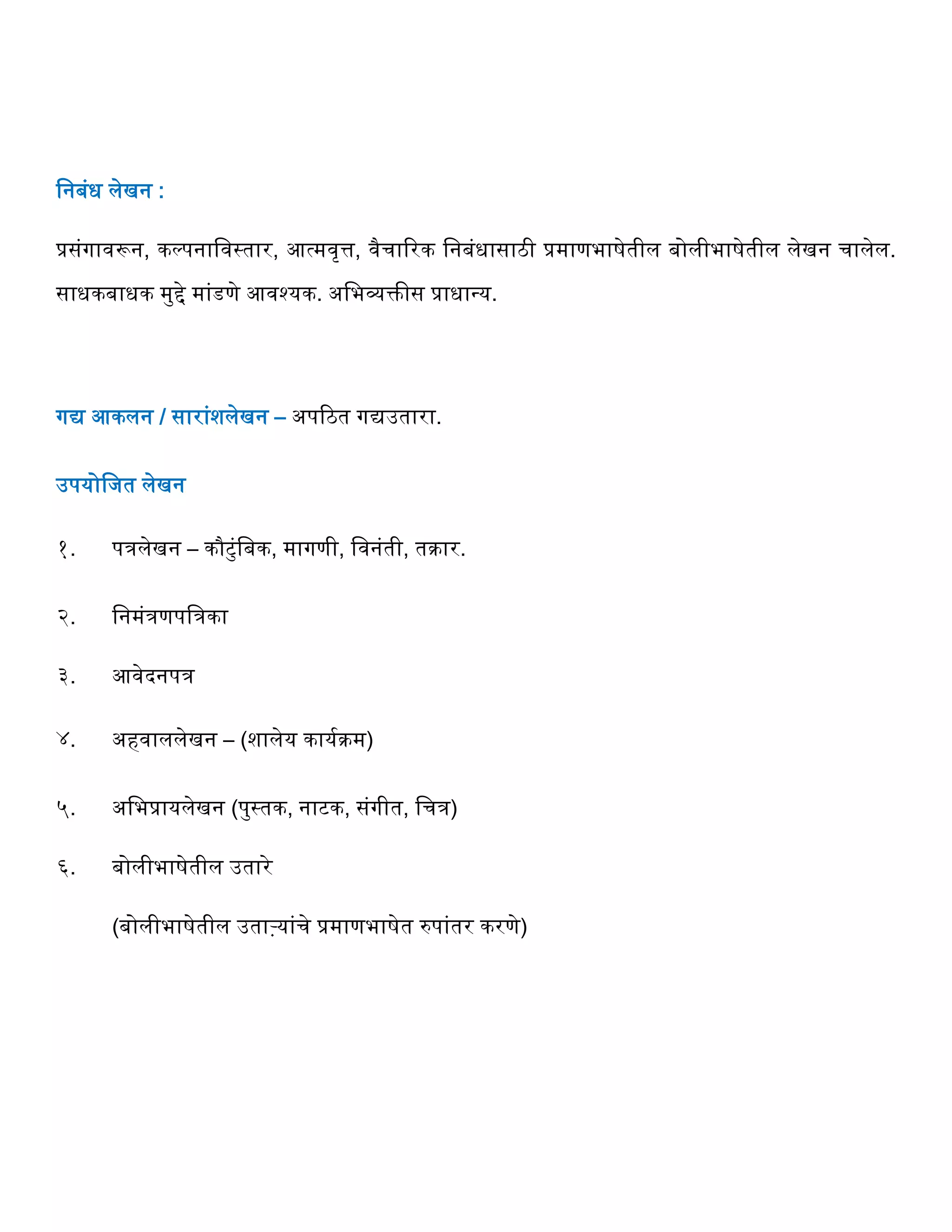 वनबंध लेखन :
प्रसंगावरून, कल्पनाववस्तार, आत्मवृत्त, वैर्ाररक वनबंधासाठी प्रमाणभाषेतील बोलीभाषेतील लेखन र्ालेल.
साधकबाधक मुिे मांडणे आवश्यक. अवभव्यक्तीस प्राधान्य.
गद्य आकलन / सारांशलेखन – अपरठत गद्यउतारा.
उपयोवजत लेखन
१. पिलेखन – कौटुंवबक, मागणी, ववनंती, तक्रार.
२. वनमंिणपविका
३. आवेदनपि
४. अिवाललेखन – (शालेय कायगक्रम)
५. अवभप्रायलेखन (पुस्तक, नाटक, संगीत, वर्ि)
६. बोलीभाषेतील उतारे
(बोलीभाषेतील उताऱ्यांर्े प्रमाणभाषेत रुपांतर करणे)
 