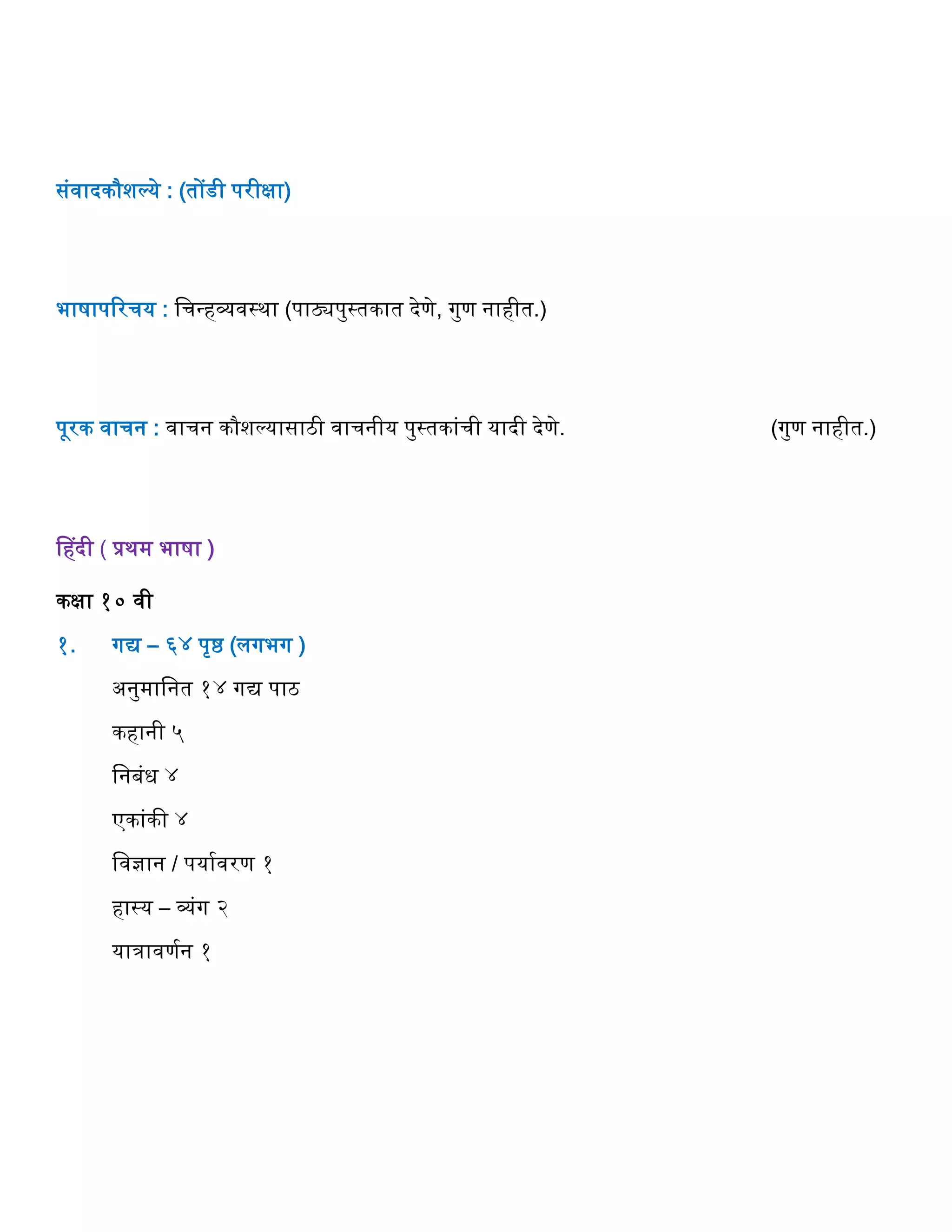 संवादकौशल्ये : (तोंडी परीक्षा)
भाषापररर्य : वर्न्िव्यवस्था (पाठ्यपुस्तकात देणे, गुण नािीत.)
पूरक वार्न : वार्न कौशल्यासाठी वार्नीय पुस्तकांर्ी यादी देणे. (गुण नािीत.)
हिदी ( प्रथम भाषा )
कक्षा १० वी
१. गद्य – ६४ पृष्ठ (लगभग )
अनुमावनत १४ गद्य पाठ
किानी ५
वनबंध ४
एकांकी ४
ववज्ञान / पयागवरण १
िास्य – व्यंग २
यािावणगन १
 
