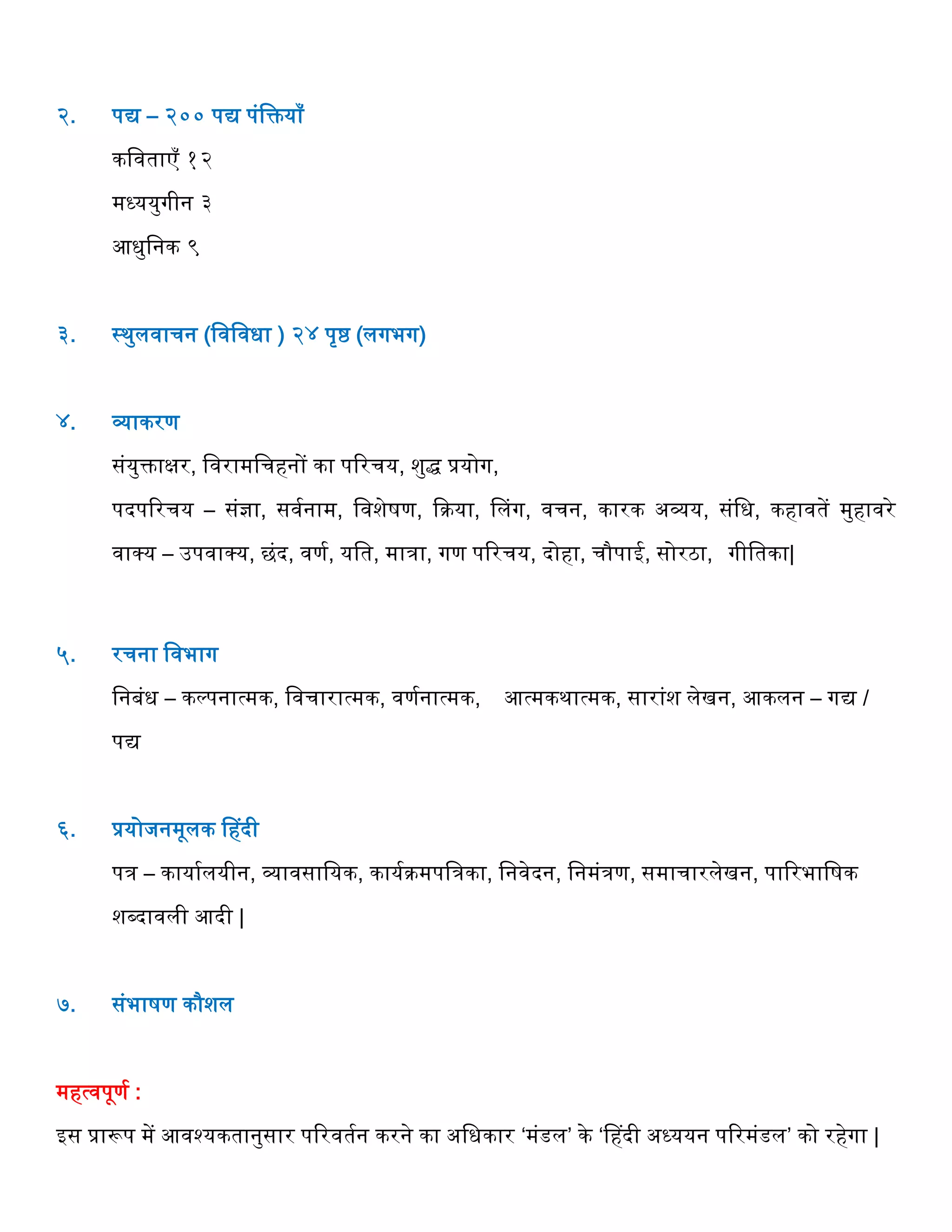 २. पद्य – २०० पद्य पंवक्तयााँ
कववताएाँ १२
मध्ययुगीन ३
आधुवनक ९
३. स्थुलवार्न (ववववधा ) २४ पृष्ठ (लगभग)
४. व्याकरण
संयुक्ताक्षर, ववरामवर्िनों का पररर्य, शुद्ध प्रयोग,
पदपररर्य – संज्ञा, सवगनाम, ववशेषण, द्दक्रया, हलग, वर्न, कारक अव्यय, संवध, किावतें मुिावरे
वाक्प्य – उपवाक्प्य, छंद, वणग, यवत, मािा, गण पररर्य, दोिा, र्ौपाई, सोरठा, गीवतका|
५. रर्ना ववभाग
वनबंध – कल्पनात्मक, ववर्ारात्मक, वणगनात्मक, आत्मकथात्मक, सारांश लेखन, आकलन – गद्य /
पद्य
६. प्रयोजनमूलक हिदी
पि – कायागलयीन, व्यावसावयक, कायगक्रमपविका, वनवेदन, वनमंिण, समार्ारलेखन, पाररभावषक
शब्दावली आदी |
७. संभाषण कौशल
मित्वपूणग :
इस प्रारूप में आवश्यकतानुसार पररवतगन करने का अवधकार ‘मंडल’ के ‘हिदी अध्ययन पररमंडल’ को रिेगा |
 