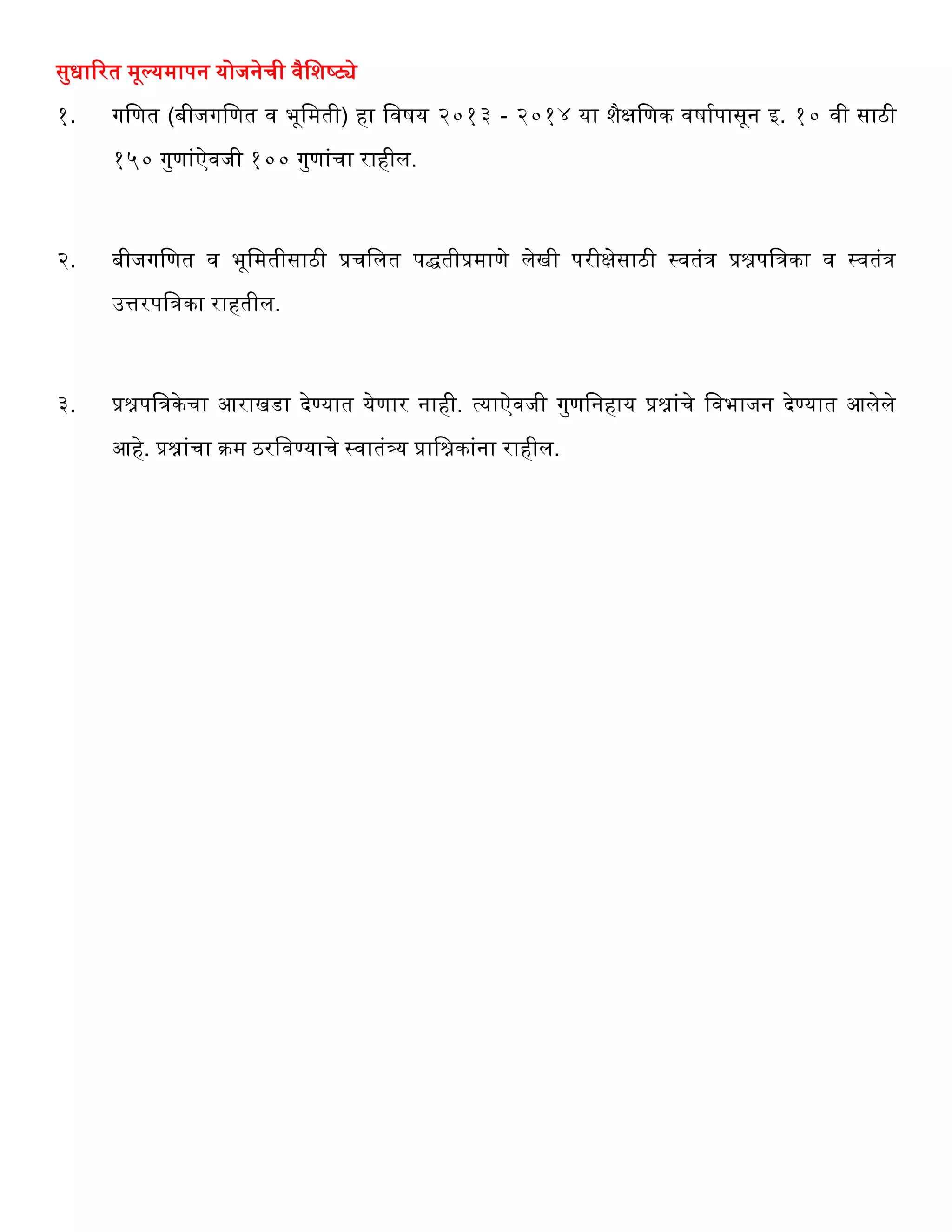 सुधाररत मूल्यमापन योजनेर्ी वैवशष्ट्ये
१. गवणत (बीजगवणत व भूवमती) िा ववषय २०१३ - २०१४ या शैक्षवणक वषागपासून इ. १० वी साठी
१५० गुणांऐवजी १०० गुणांर्ा रािील.
२. बीजगवणत व भूवमतीसाठी प्रर्वलत पद्धतीप्रमाणे लेखी परीक्षेसाठी स्वतंि प्रश्नपविका व स्वतंि
उत्तरपविका राितील.
३. प्रश्नपविकेर्ा आराखडा देण्यात येणार नािी. त्याऐवजी गुणवनिाय प्रश्नांर्े ववभाजन देण्यात आलेले
आिे. प्रश्नांर्ा क्रम ठरववण्यार्े स्वातंत्र्य प्रावश्नकांना रािील.
 