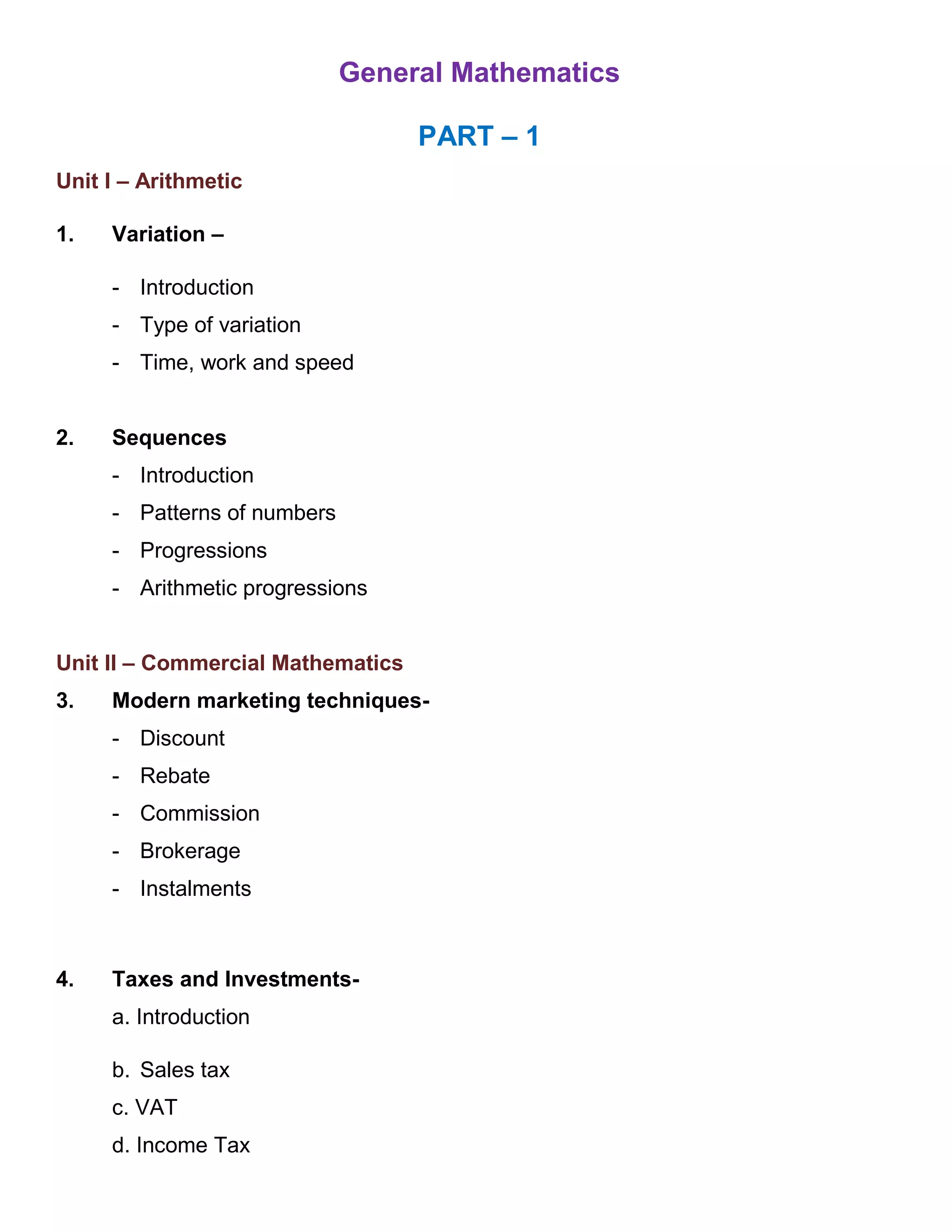 General Mathematics
PART – 1
Unit I – Arithmetic
1. Variation –
- Introduction
- Type of variation
- Time, work and speed
2. Sequences
- Introduction
- Patterns of numbers
- Progressions
- Arithmetic progressions
Unit II – Commercial Mathematics
3. Modern marketing techniques-
- Discount
- Rebate
- Commission
- Brokerage
- Instalments
4. Taxes and Investments-
a. Introduction
b. Sales tax
c. VAT
d. Income Tax
 