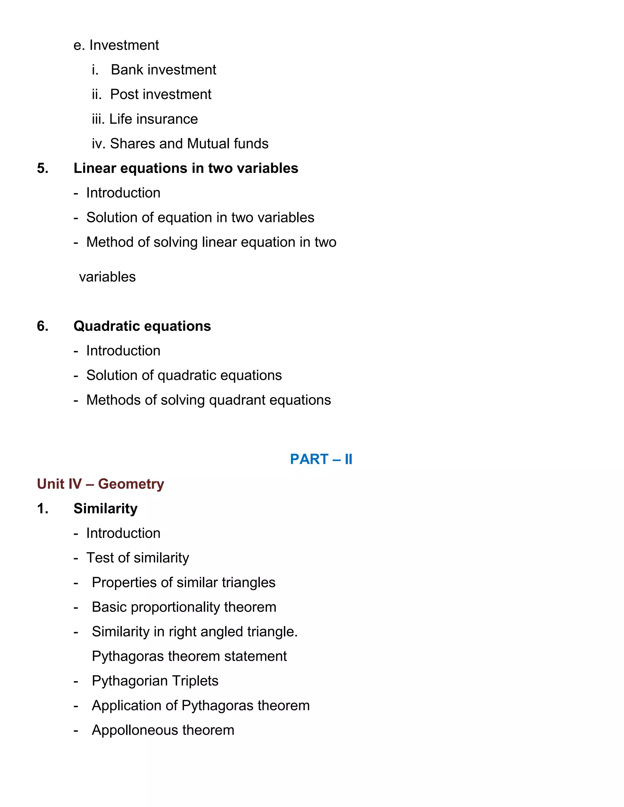 e. Investment
i. Bank investment
ii. Post investment
iii. Life insurance
iv. Shares and Mutual funds
5. Linear equations in two variables
- Introduction
- Solution of equation in two variables
- Method of solving linear equation in two
variables
6. Quadratic equations
- Introduction
- Solution of quadratic equations
- Methods of solving quadrant equations
PART – II
Unit IV – Geometry
1. Similarity
- Introduction
- Test of similarity
- Properties of similar triangles
- Basic proportionality theorem
- Similarity in right angled triangle.
Pythagoras theorem statement
- Pythagorian Triplets
- Application of Pythagoras theorem
- Appolloneous theorem
 