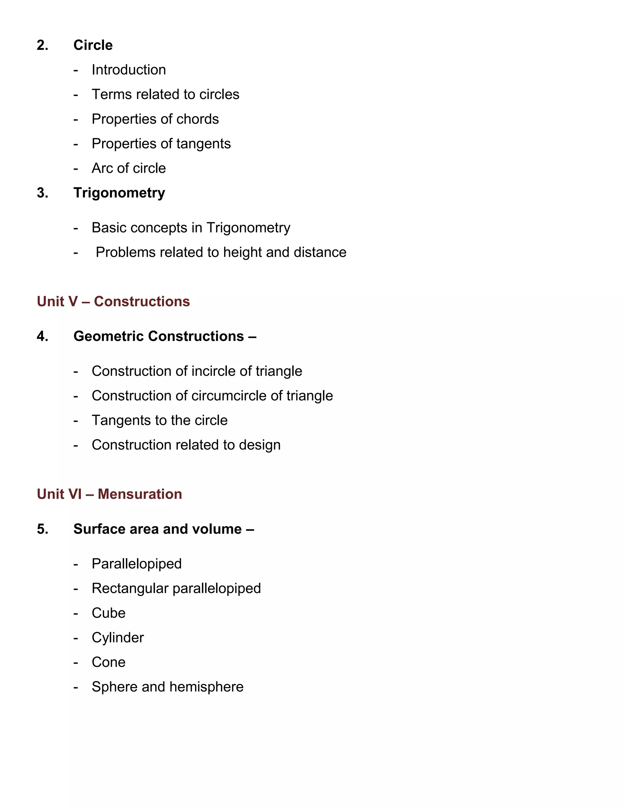 2. Circle
- Introduction
- Terms related to circles
- Properties of chords
- Properties of tangents
- Arc of circle
3. Trigonometry
- Basic concepts in Trigonometry
- Problems related to height and distance
Unit V – Constructions
4. Geometric Constructions –
- Construction of incircle of triangle
- Construction of circumcircle of triangle
- Tangents to the circle
- Construction related to design
Unit VI – Mensuration
5. Surface area and volume –
- Parallelopiped
- Rectangular parallelopiped
- Cube
- Cylinder
- Cone
- Sphere and hemisphere
 