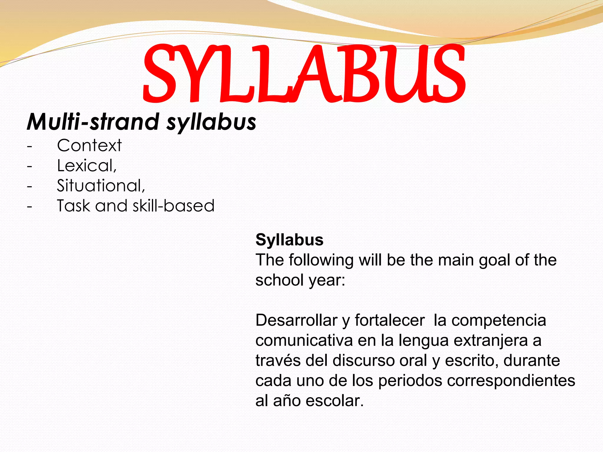 SYLLABUS Multi-strand syllabus 
- Context 
- Lexical, 
- Situational, 
- Task and skill-based 
Syllabus 
The following will be the main goal of the 
school year: 
Desarrollar y fortalecer la competencia 
comunicativa en la lengua extranjera a 
través del discurso oral y escrito, durante 
cada uno de los periodos correspondientes 
al año escolar. 
 