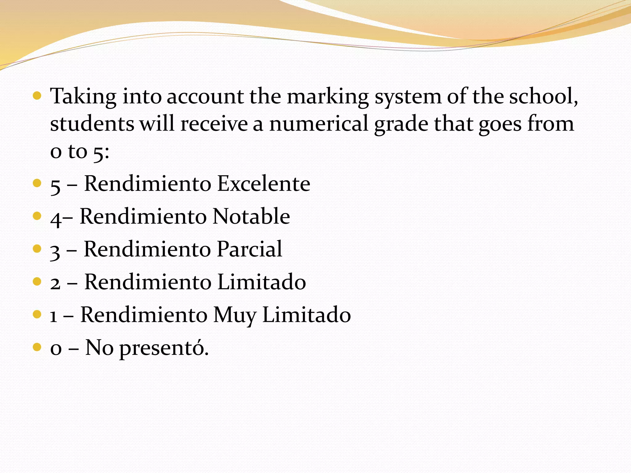  Taking into account the marking system of the school, 
students will receive a numerical grade that goes from 
0 to 5: 
 5 – Rendimiento Excelente 
 4– Rendimiento Notable 
 3 – Rendimiento Parcial 
 2 – Rendimiento Limitado 
 1 – RendimientoMuy Limitado 
 0 – No presentó. 
 