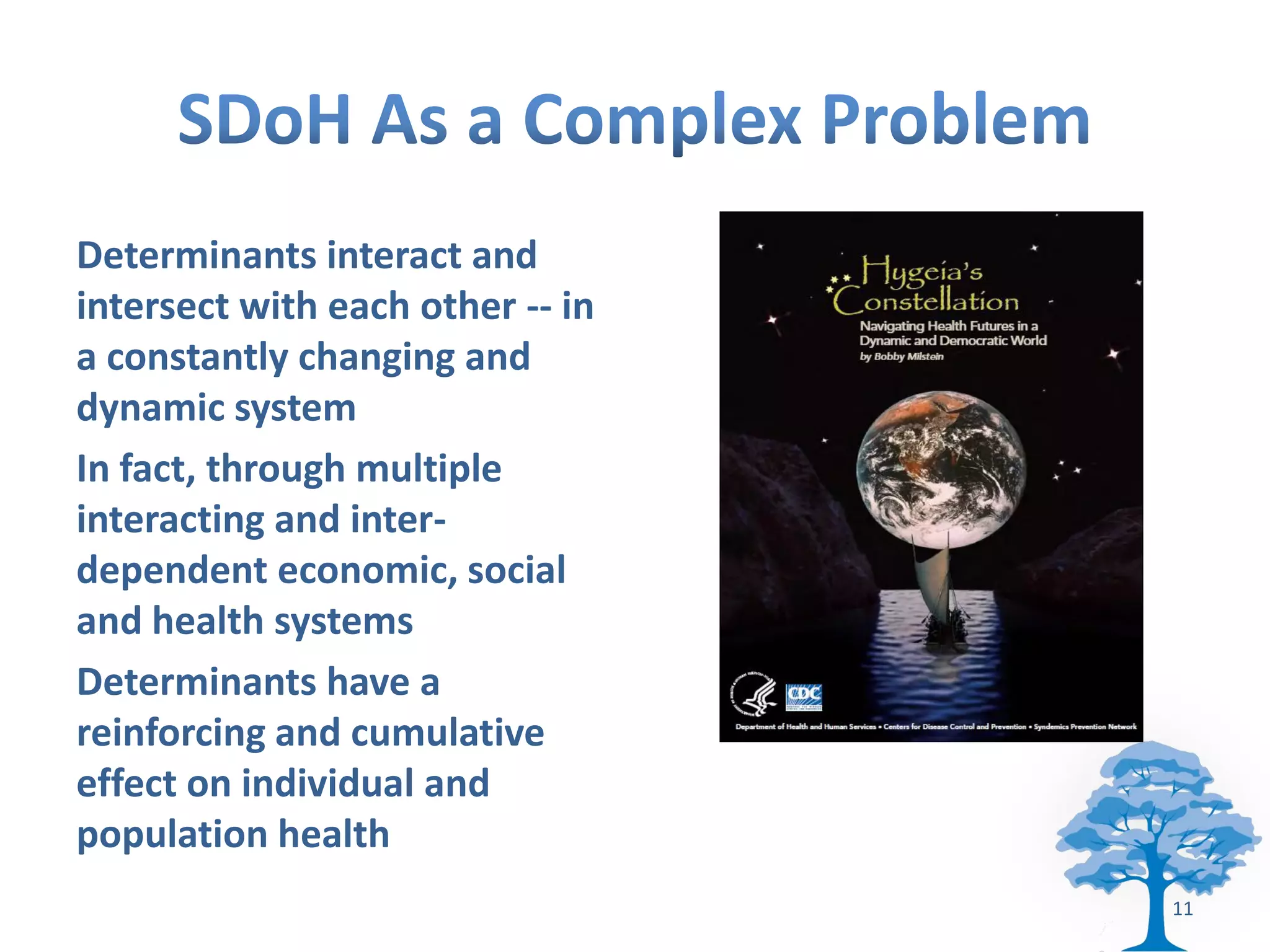 Determinants interact and
intersect with each other -- in
a constantly changing and
dynamic system
In fact, through multiple
interacting and inter-
dependent economic, social
and health systems
Determinants have a
reinforcing and cumulative
effect on individual and
population health
                                  11
 