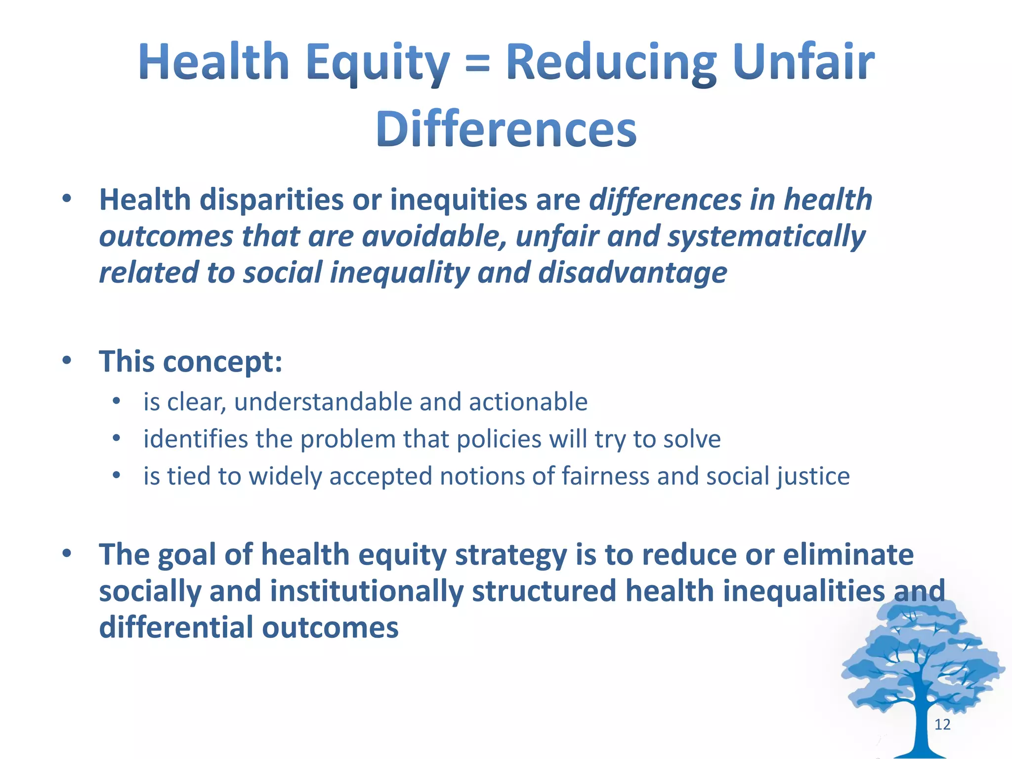• Health disparities or inequities are differences in health
  outcomes that are avoidable, unfair and systematically
  related to social inequality and disadvantage

• This concept:
   • is clear, understandable and actionable
   • identifies the problem that policies will try to solve
   • is tied to widely accepted notions of fairness and social justice

• The goal of health equity strategy is to reduce or eliminate
  socially and institutionally structured health inequalities and
  differential outcomes

                                                                         12
 
