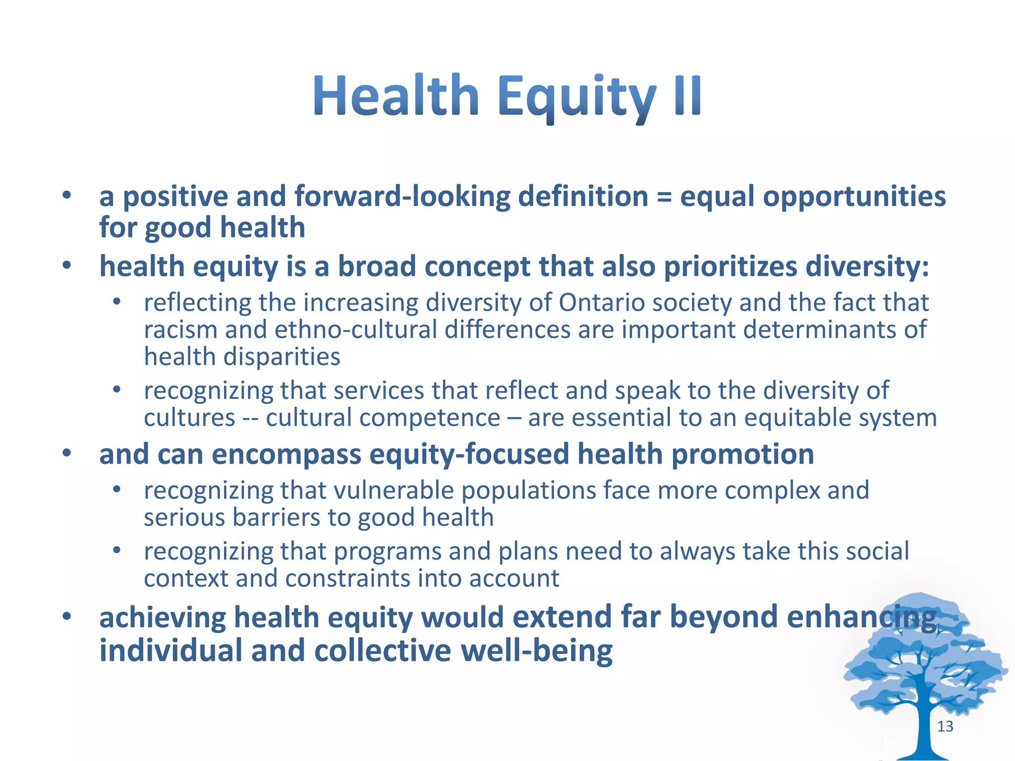 • a positive and forward-looking definition = equal opportunities
  for good health
• health equity is a broad concept that also prioritizes diversity:
   • reflecting the increasing diversity of Ontario society and the fact that
     racism and ethno-cultural differences are important determinants of
     health disparities
   • recognizing that services that reflect and speak to the diversity of
     cultures -- cultural competence – are essential to an equitable system
• and can encompass equity-focused health promotion
   • recognizing that vulnerable populations face more complex and
     serious barriers to good health
   • recognizing that programs and plans need to always take this social
     context and constraints into account
• achieving health equity would extend far beyond enhancing
  individual and collective well-being

                                                                            13
 
