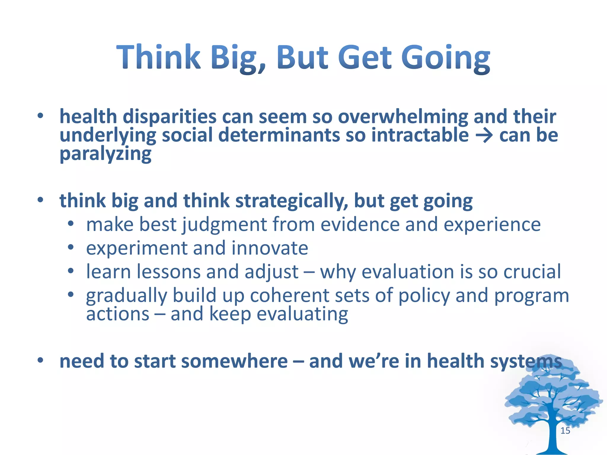 • health disparities can seem so overwhelming and their
  underlying social determinants so intractable → can be
  paralyzing

• think big and think strategically, but get going
   • make best judgment from evidence and experience
   • experiment and innovate
   • learn lessons and adjust – why evaluation is so crucial
   • gradually build up coherent sets of policy and program
     actions – and keep evaluating

• need to start somewhere – and we’re in health systems


                                                           15
 