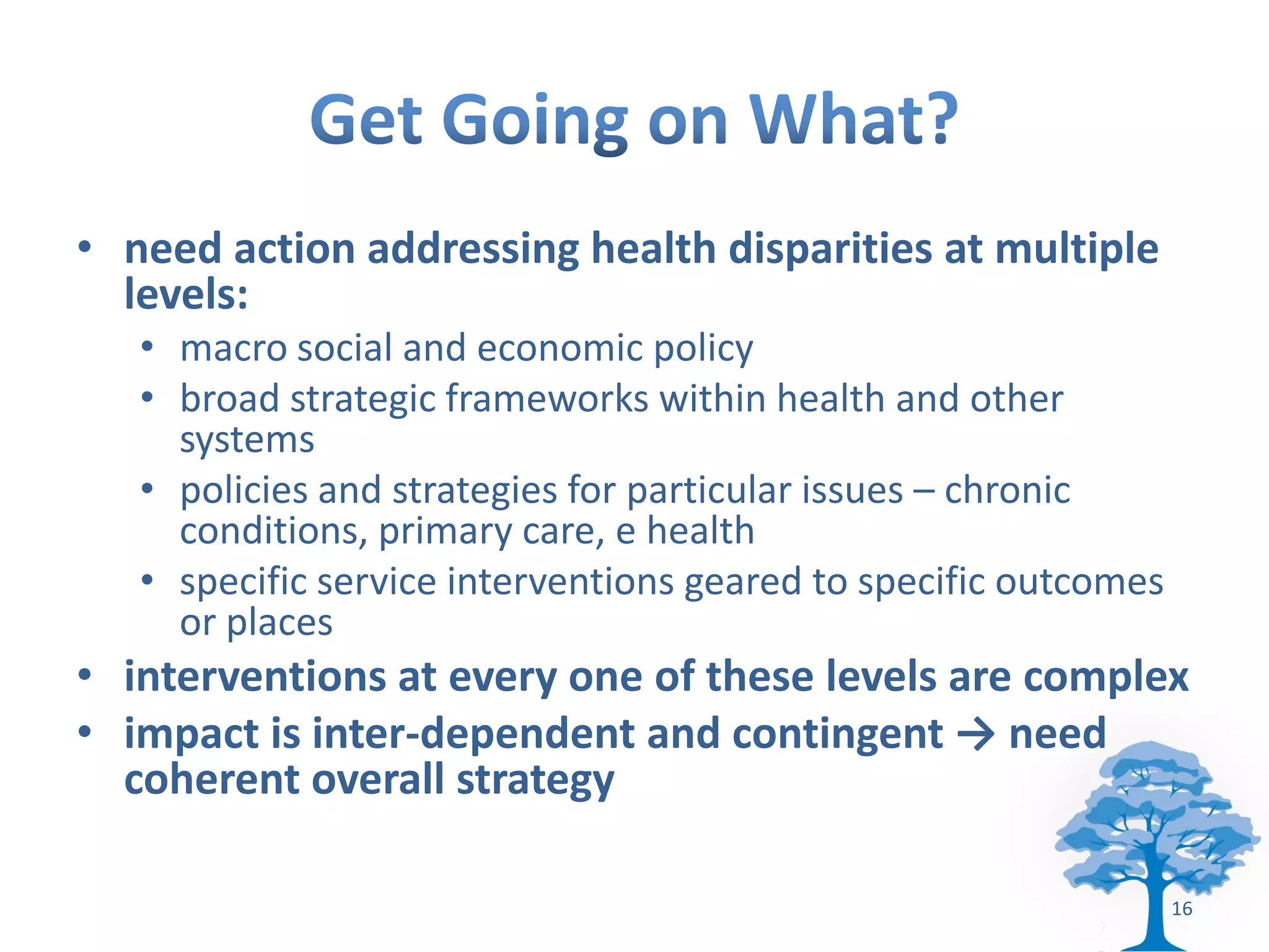 • need action addressing health disparities at multiple
  levels:
   • macro social and economic policy
   • broad strategic frameworks within health and other
     systems
   • policies and strategies for particular issues – chronic
     conditions, primary care, e health
   • specific service interventions geared to specific outcomes
     or places
• interventions at every one of these levels are complex
• impact is inter-dependent and contingent → need
  coherent overall strategy

                                                                  16
 