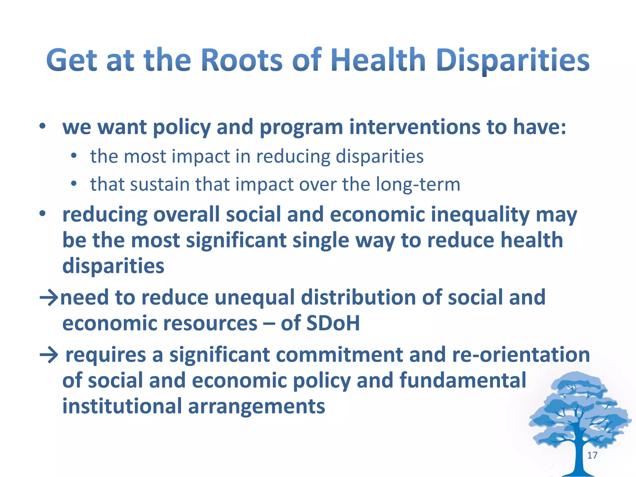 • we want policy and program interventions to have:
   • the most impact in reducing disparities
   • that sustain that impact over the long-term
• reducing overall social and economic inequality may
  be the most significant single way to reduce health
  disparities
→need to reduce unequal distribution of social and
  economic resources – of SDoH
→ requires a significant commitment and re-orientation
  of social and economic policy and fundamental
  institutional arrangements
                                                      17
 