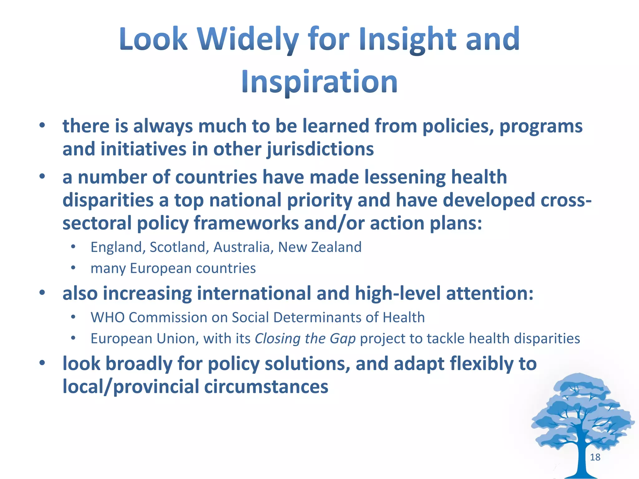 • there is always much to be learned from policies, programs
  and initiatives in other jurisdictions
• a number of countries have made lessening health
  disparities a top national priority and have developed cross-
  sectoral policy frameworks and/or action plans:
   • England, Scotland, Australia, New Zealand
   • many European countries
• also increasing international and high-level attention:
   • WHO Commission on Social Determinants of Health
   • European Union, with its Closing the Gap project to tackle health disparities
• look broadly for policy solutions, and adapt flexibly to
  local/provincial circumstances


                                                                                     18
 