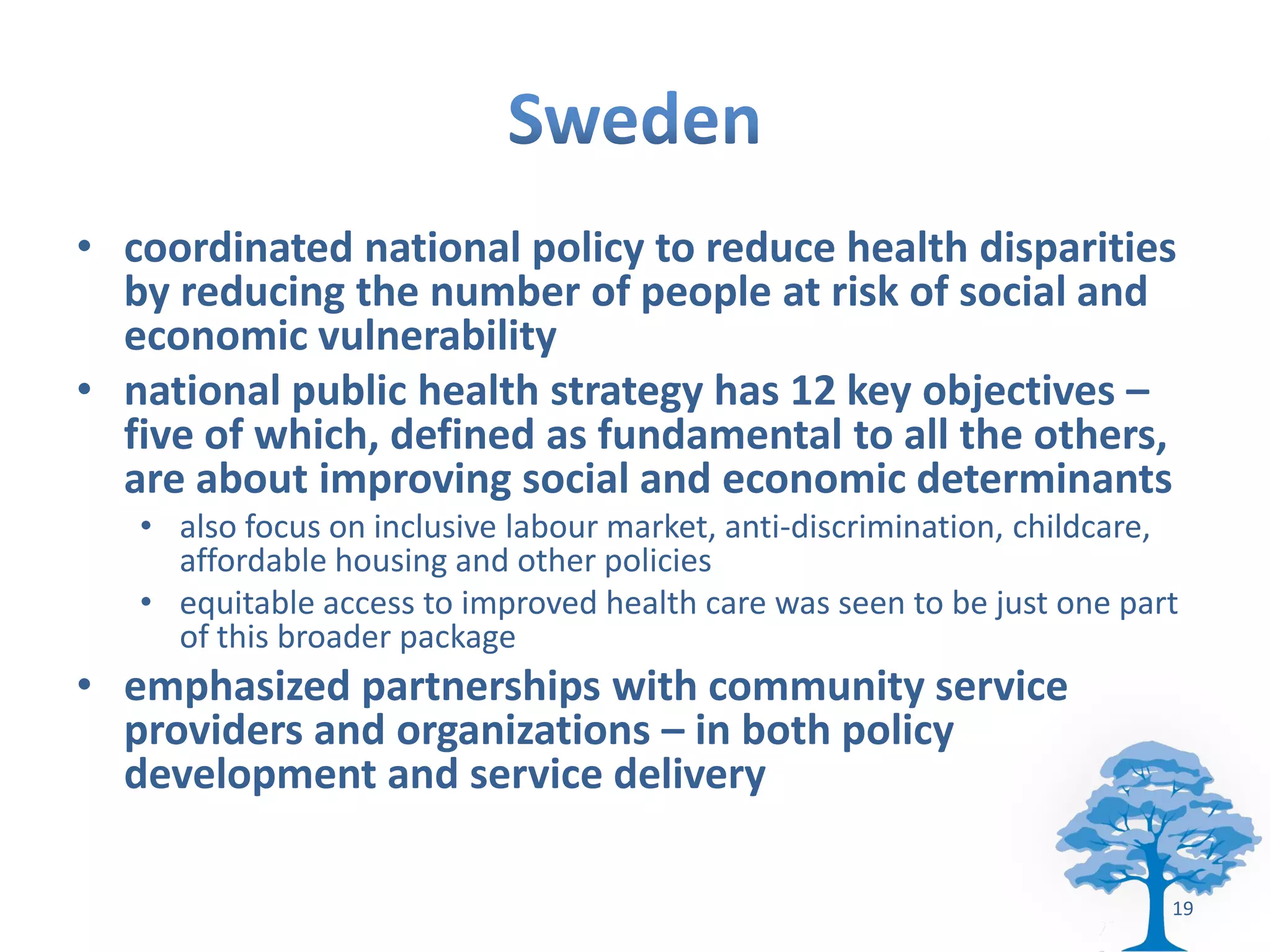 • coordinated national policy to reduce health disparities
  by reducing the number of people at risk of social and
  economic vulnerability
• national public health strategy has 12 key objectives –
  five of which, defined as fundamental to all the others,
  are about improving social and economic determinants
   • also focus on inclusive labour market, anti-discrimination, childcare,
     affordable housing and other policies
   • equitable access to improved health care was seen to be just one part
     of this broader package
• emphasized partnerships with community service
  providers and organizations – in both policy
  development and service delivery

                                                                          19
 