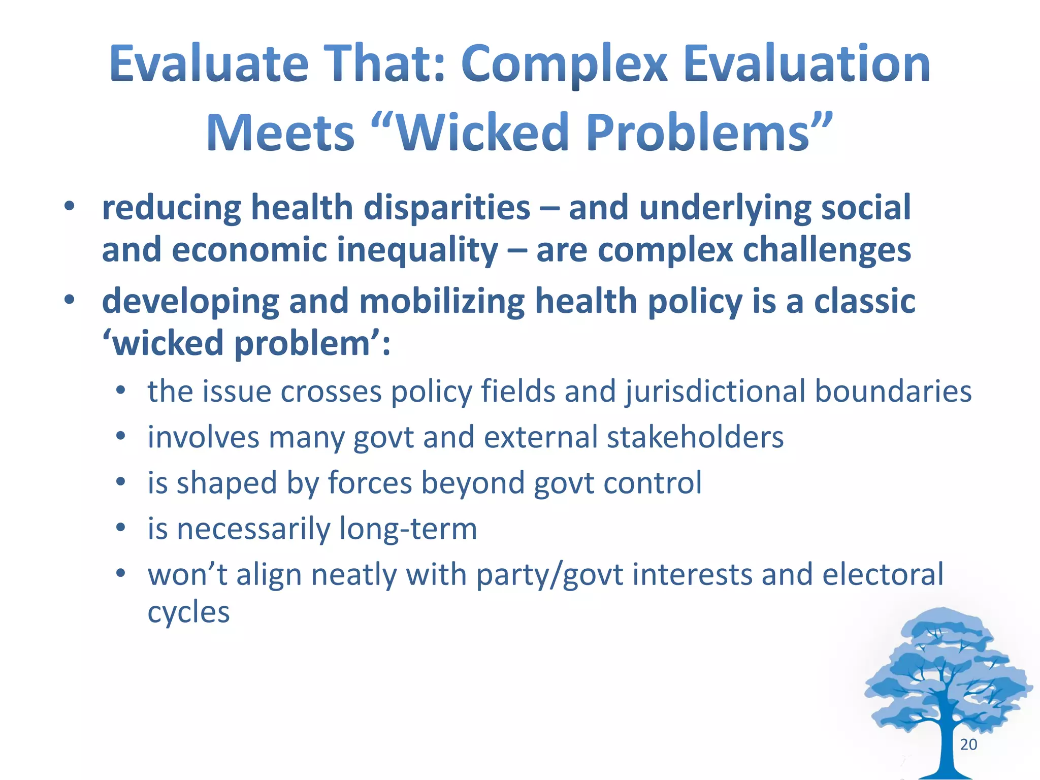 • reducing health disparities – and underlying social
  and economic inequality – are complex challenges
• developing and mobilizing health policy is a classic
  ‘wicked problem’:
   •   the issue crosses policy fields and jurisdictional boundaries
   •   involves many govt and external stakeholders
   •   is shaped by forces beyond govt control
   •   is necessarily long-term
   •   won’t align neatly with party/govt interests and electoral
       cycles


                                                                   20
 