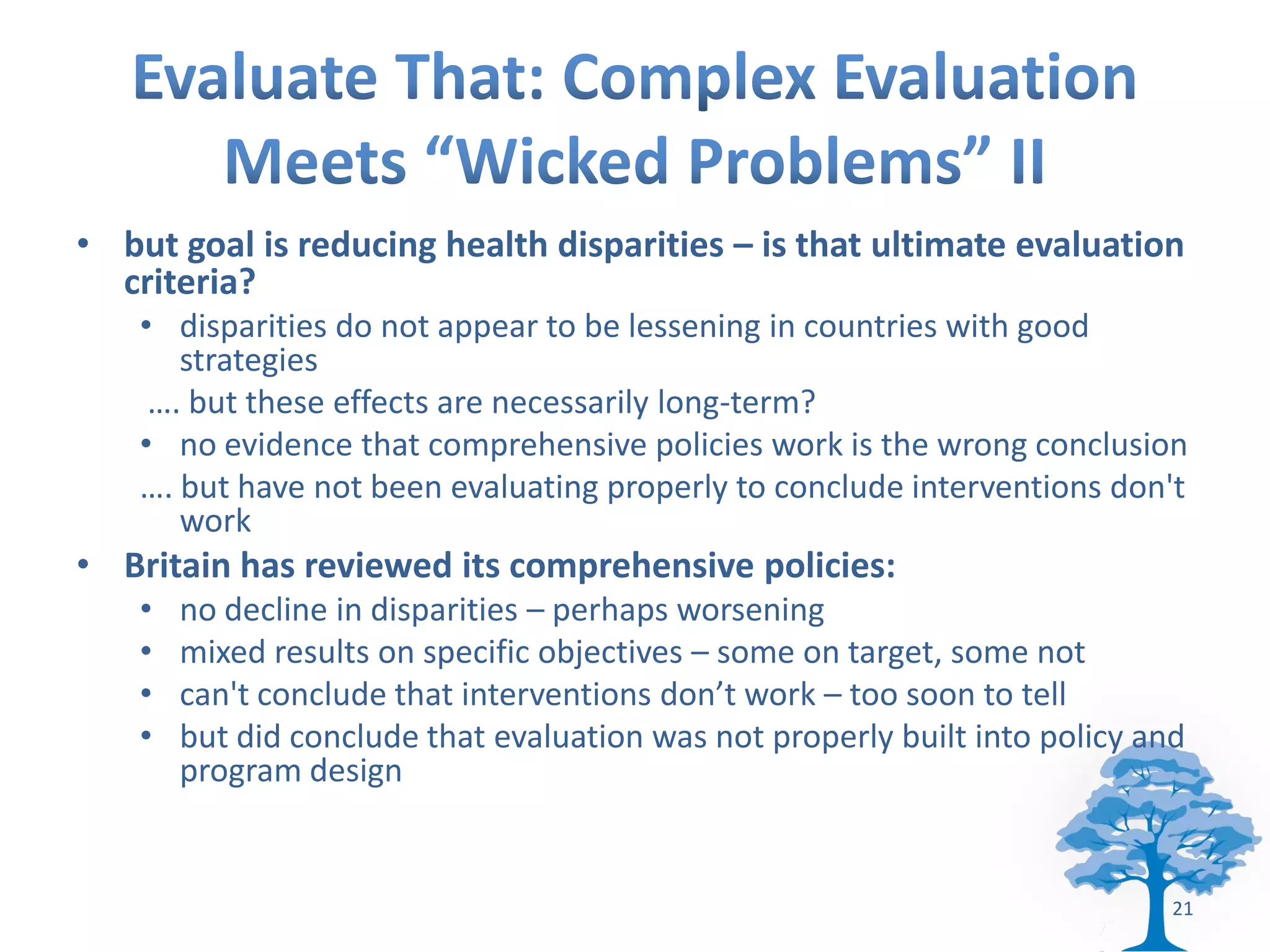• but goal is reducing health disparities – is that ultimate evaluation
  criteria?
    • disparities do not appear to be lessening in countries with good
       strategies
     …. but these effects are necessarily long-term?
    • no evidence that comprehensive policies work is the wrong conclusion
    …. but have not been evaluating properly to conclude interventions don't
       work
• Britain has reviewed its comprehensive policies:
    •   no decline in disparities – perhaps worsening
    •   mixed results on specific objectives – some on target, some not
    •   can't conclude that interventions don’t work – too soon to tell
    •   but did conclude that evaluation was not properly built into policy and
        program design


                                                                              21
 
