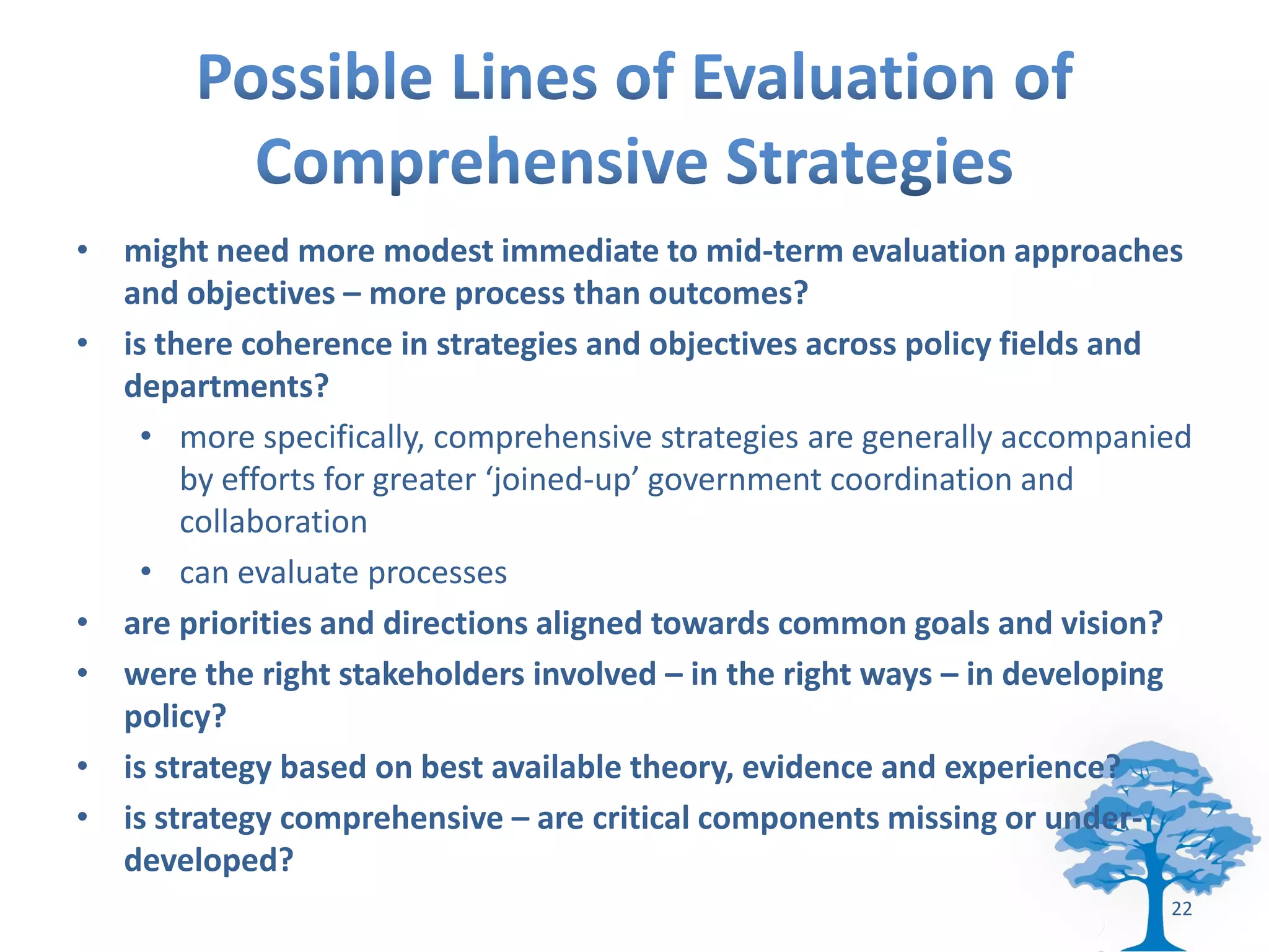 • might need more modest immediate to mid-term evaluation approaches
  and objectives – more process than outcomes?
• is there coherence in strategies and objectives across policy fields and
  departments?
    • more specifically, comprehensive strategies are generally accompanied
       by efforts for greater ‘joined-up’ government coordination and
       collaboration
    • can evaluate processes
• are priorities and directions aligned towards common goals and vision?
• were the right stakeholders involved – in the right ways – in developing
  policy?
• is strategy based on best available theory, evidence and experience?
• is strategy comprehensive – are critical components missing or under-
  developed?
                                                                         22
 