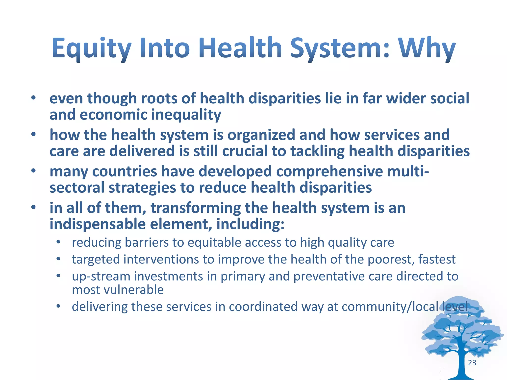 • even though roots of health disparities lie in far wider social
  and economic inequality
• how the health system is organized and how services and
  care are delivered is still crucial to tackling health disparities
• many countries have developed comprehensive multi-
  sectoral strategies to reduce health disparities
• in all of them, transforming the health system is an
  indispensable element, including:
   • reducing barriers to equitable access to high quality care
   • targeted interventions to improve the health of the poorest, fastest
   • up-stream investments in primary and preventative care directed to
     most vulnerable
   • delivering these services in coordinated way at community/local level


                                                                         23
 