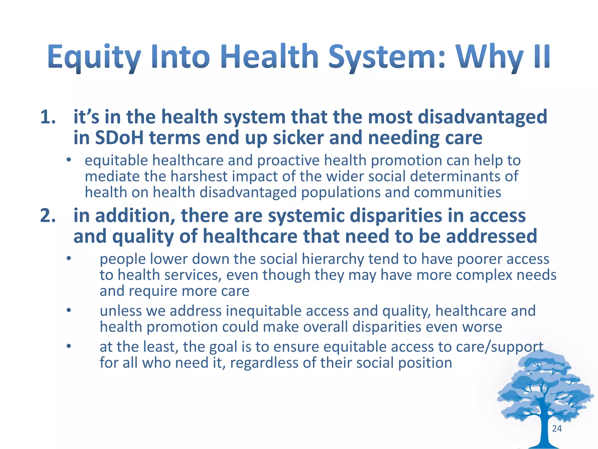 1. it’s in the health system that the most disadvantaged
   in SDoH terms end up sicker and needing care
  • equitable healthcare and proactive health promotion can help to
    mediate the harshest impact of the wider social determinants of
    health on health disadvantaged populations and communities
2. in addition, there are systemic disparities in access
   and quality of healthcare that need to be addressed
  •   people lower down the social hierarchy tend to have poorer access
      to health services, even though they may have more complex needs
      and require more care
  •   unless we address inequitable access and quality, healthcare and
      health promotion could make overall disparities even worse
  •   at the least, the goal is to ensure equitable access to care/support
      for all who need it, regardless of their social position


                                                                         24
 