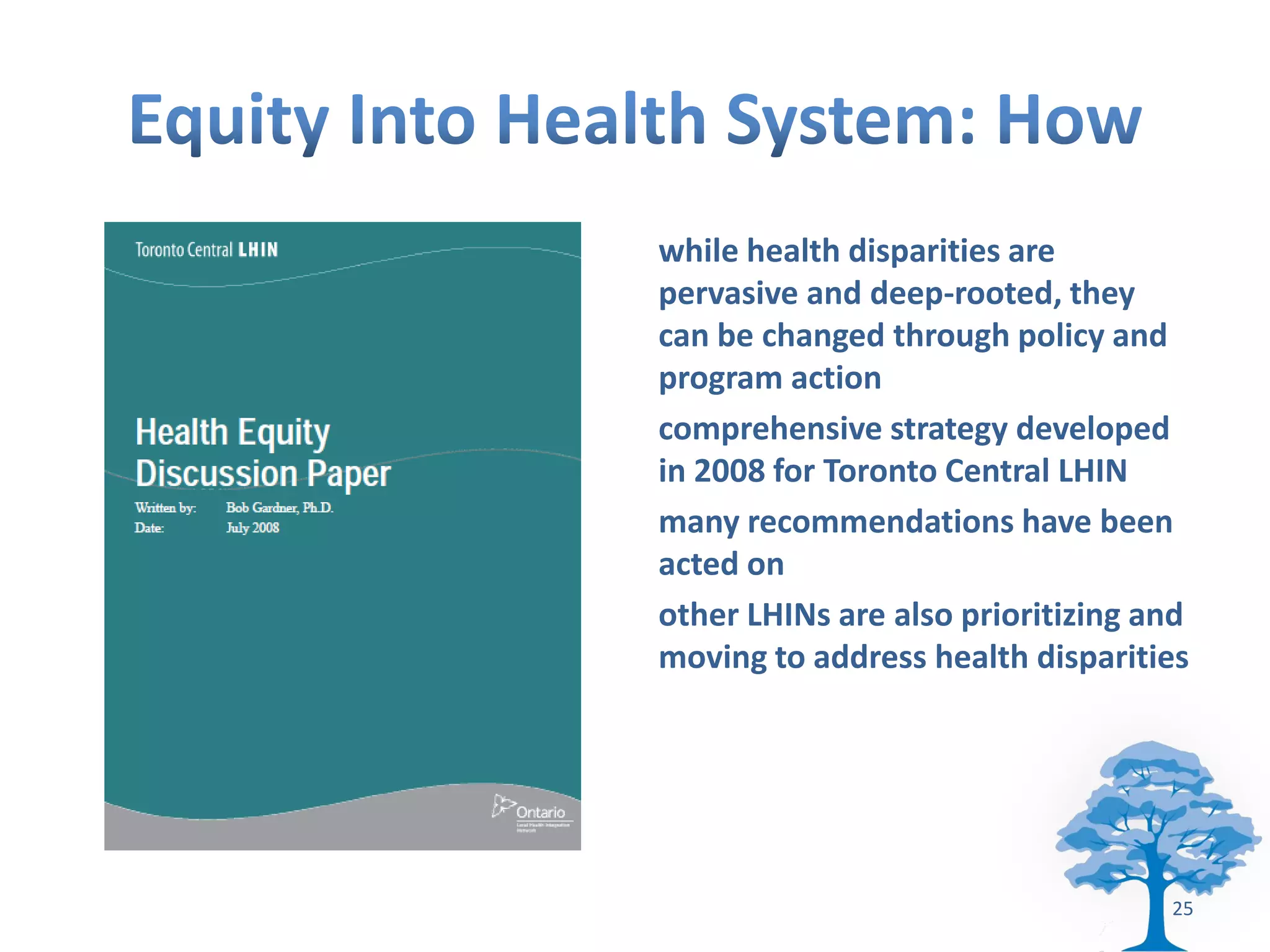 while health disparities are
pervasive and deep-rooted, they
can be changed through policy and
program action
comprehensive strategy developed
in 2008 for Toronto Central LHIN
many recommendations have been
acted on
other LHINs are also prioritizing and
moving to address health disparities




                                   25
 