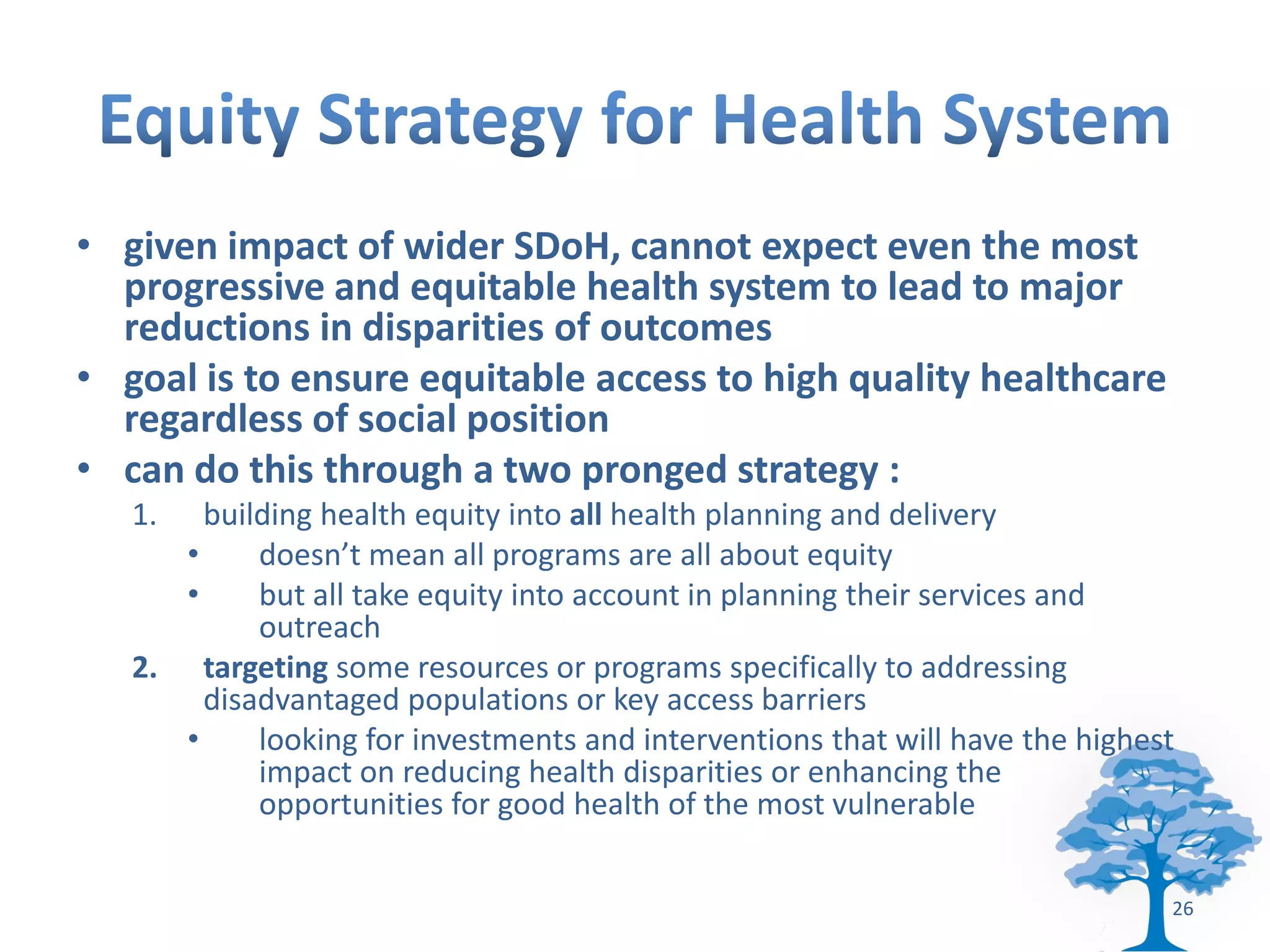 • given impact of wider SDoH, cannot expect even the most
  progressive and equitable health system to lead to major
  reductions in disparities of outcomes
• goal is to ensure equitable access to high quality healthcare
  regardless of social position
• can do this through a two pronged strategy :
   1.   building health equity into all health planning and delivery
      •     doesn’t mean all programs are all about equity
      •     but all take equity into account in planning their services and
            outreach
   2. targeting some resources or programs specifically to addressing
        disadvantaged populations or key access barriers
      •     looking for investments and interventions that will have the highest
            impact on reducing health disparities or enhancing the
            opportunities for good health of the most vulnerable


                                                                               26
 