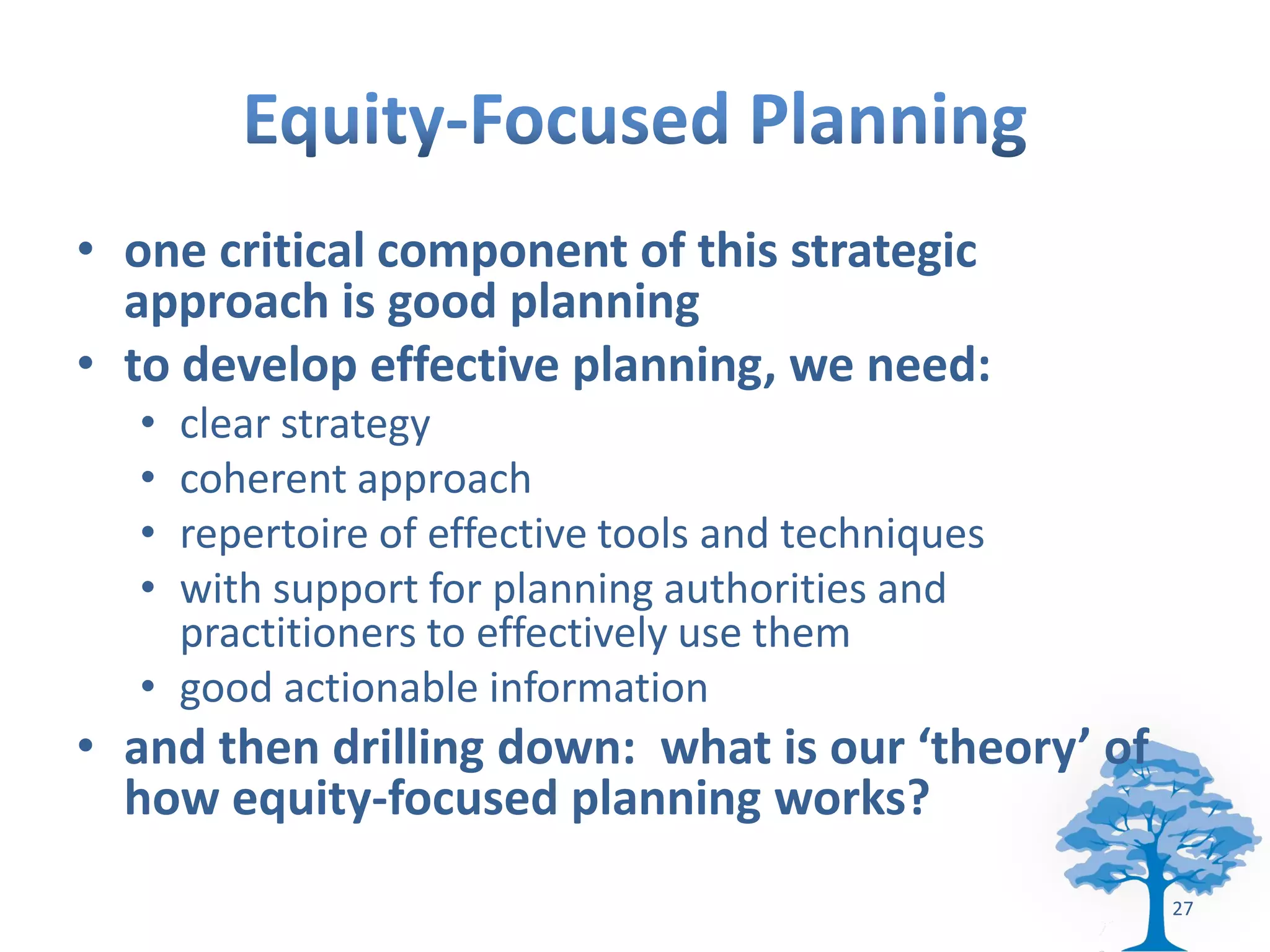• one critical component of this strategic
  approach is good planning
• to develop effective planning, we need:
  • clear strategy
  • coherent approach
  • repertoire of effective tools and techniques
  • with support for planning authorities and
    practitioners to effectively use them
  • good actionable information
• and then drilling down: what is our ‘theory’ of
  how equity-focused planning works?
                                                    27
 
