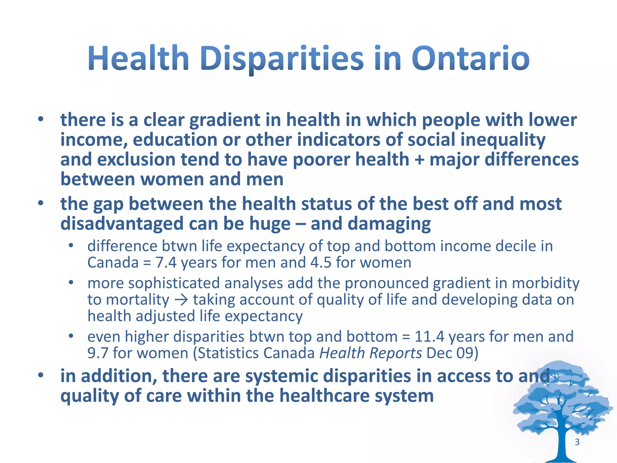 • there is a clear gradient in health in which people with lower
  income, education or other indicators of social inequality
  and exclusion tend to have poorer health + major differences
  between women and men
• the gap between the health status of the best off and most
  disadvantaged can be huge – and damaging
   • difference btwn life expectancy of top and bottom income decile in
     Canada = 7.4 years for men and 4.5 for women
   • more sophisticated analyses add the pronounced gradient in morbidity
     to mortality → taking account of quality of life and developing data on
     health adjusted life expectancy
   • even higher disparities btwn top and bottom = 11.4 years for men and
     9.7 for women (Statistics Canada Health Reports Dec 09)
• in addition, there are systemic disparities in access to and
  quality of care within the healthcare system

                                                                           3
 
