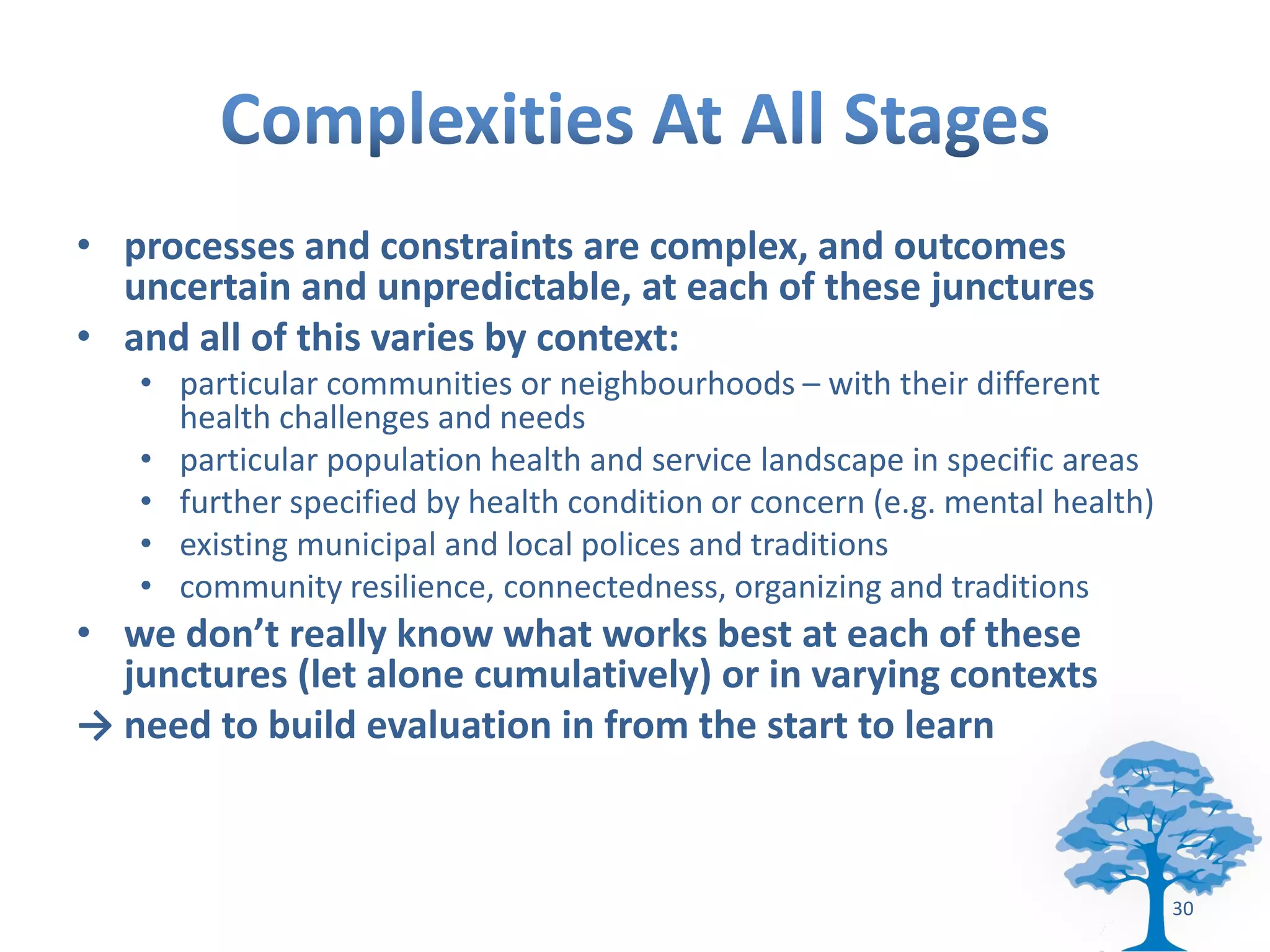 • processes and constraints are complex, and outcomes
  uncertain and unpredictable, at each of these junctures
• and all of this varies by context:
   • particular communities or neighbourhoods – with their different
     health challenges and needs
   • particular population health and service landscape in specific areas
   • further specified by health condition or concern (e.g. mental health)
   • existing municipal and local polices and traditions
   • community resilience, connectedness, organizing and traditions
• we don’t really know what works best at each of these
  junctures (let alone cumulatively) or in varying contexts
→ need to build evaluation in from the start to learn



                                                                             30
 
