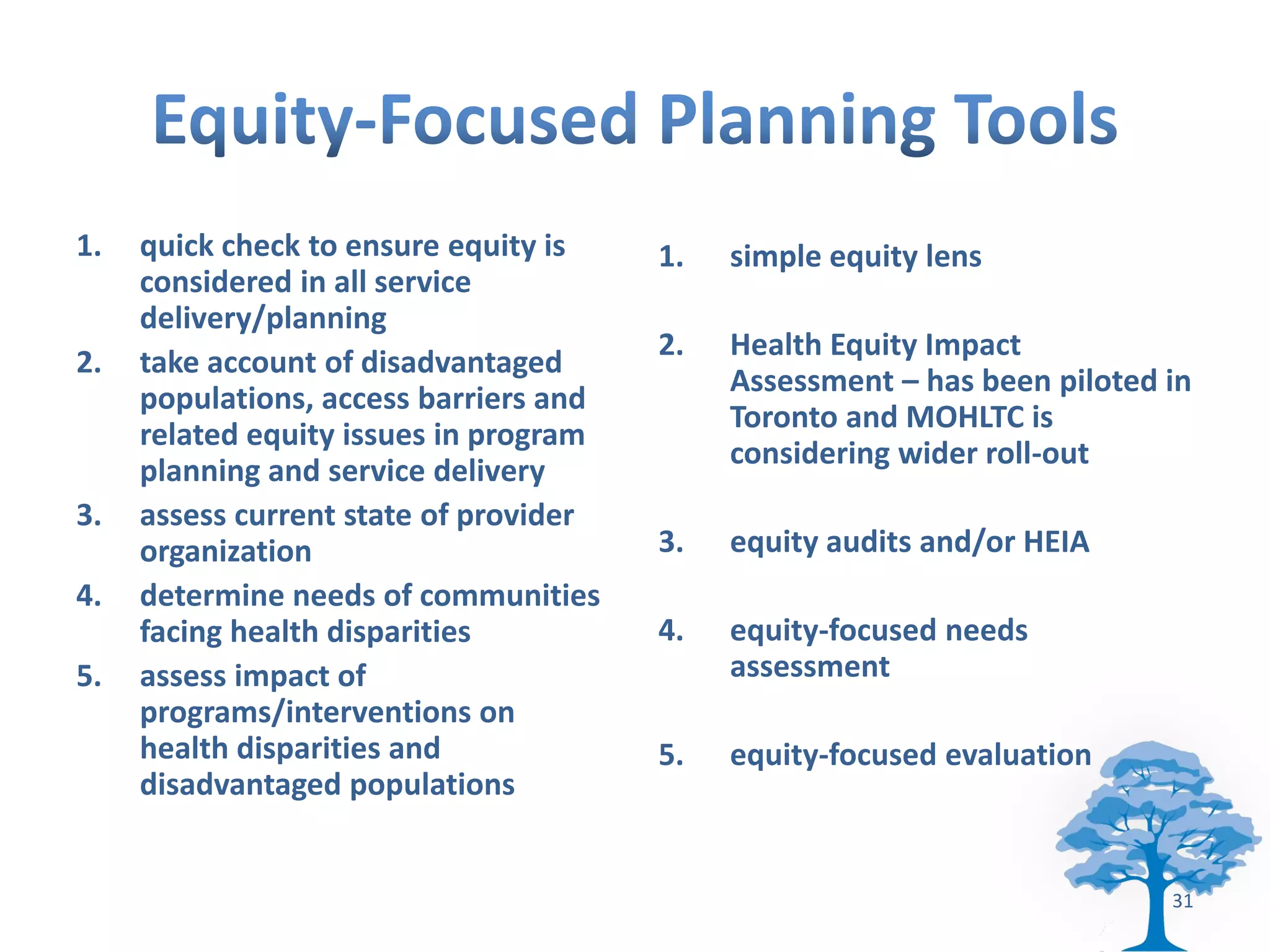 1.   quick check to ensure equity is    1.   simple equity lens
     considered in all service
     delivery/planning
                                        2.   Health Equity Impact
2.   take account of disadvantaged
                                             Assessment – has been piloted in
     populations, access barriers and
                                             Toronto and MOHLTC is
     related equity issues in program
                                             considering wider roll-out
     planning and service delivery
3.   assess current state of provider
     organization                       3.   equity audits and/or HEIA
4.   determine needs of communities
     facing health disparities          4.   equity-focused needs
5.   assess impact of                        assessment
     programs/interventions on
     health disparities and             5.   equity-focused evaluation
     disadvantaged populations


                                                                           31
 