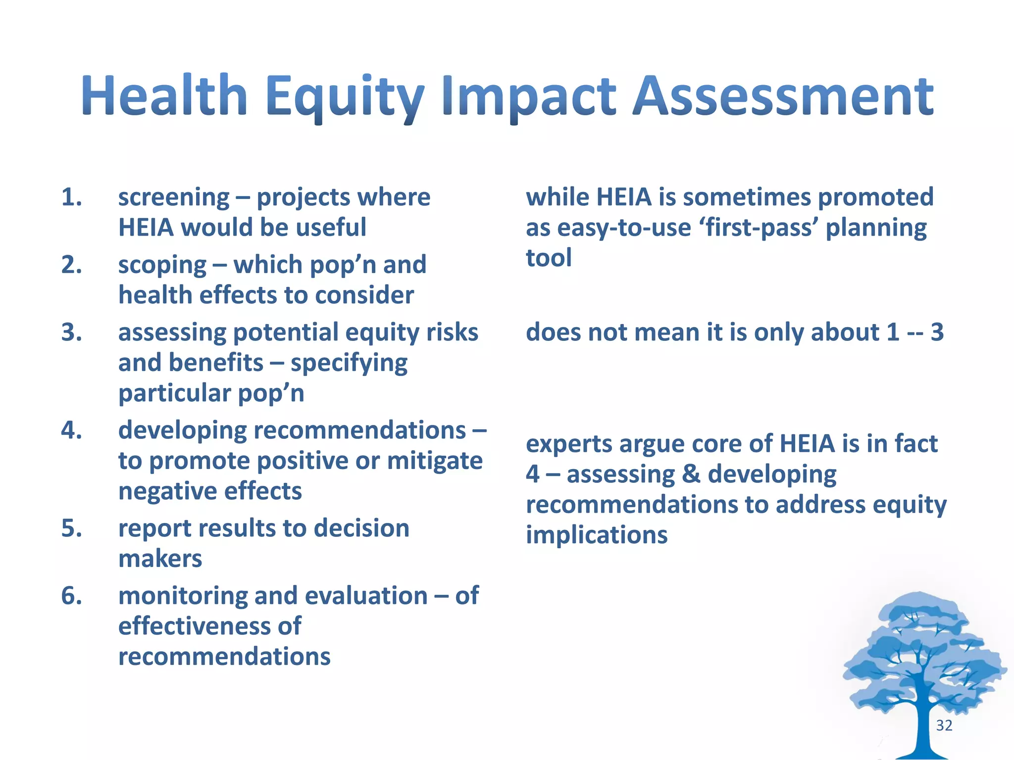 1.   screening – projects where         while HEIA is sometimes promoted
     HEIA would be useful               as easy-to-use ‘first-pass’ planning
2.   scoping – which pop’n and          tool
     health effects to consider
3.   assessing potential equity risks   does not mean it is only about 1 -- 3
     and benefits – specifying
     particular pop’n
4.   developing recommendations –       experts argue core of HEIA is in fact
     to promote positive or mitigate    4 – assessing & developing
     negative effects                   recommendations to address equity
5.   report results to decision         implications
     makers
6.   monitoring and evaluation – of
     effectiveness of
     recommendations

                                                                               32
 