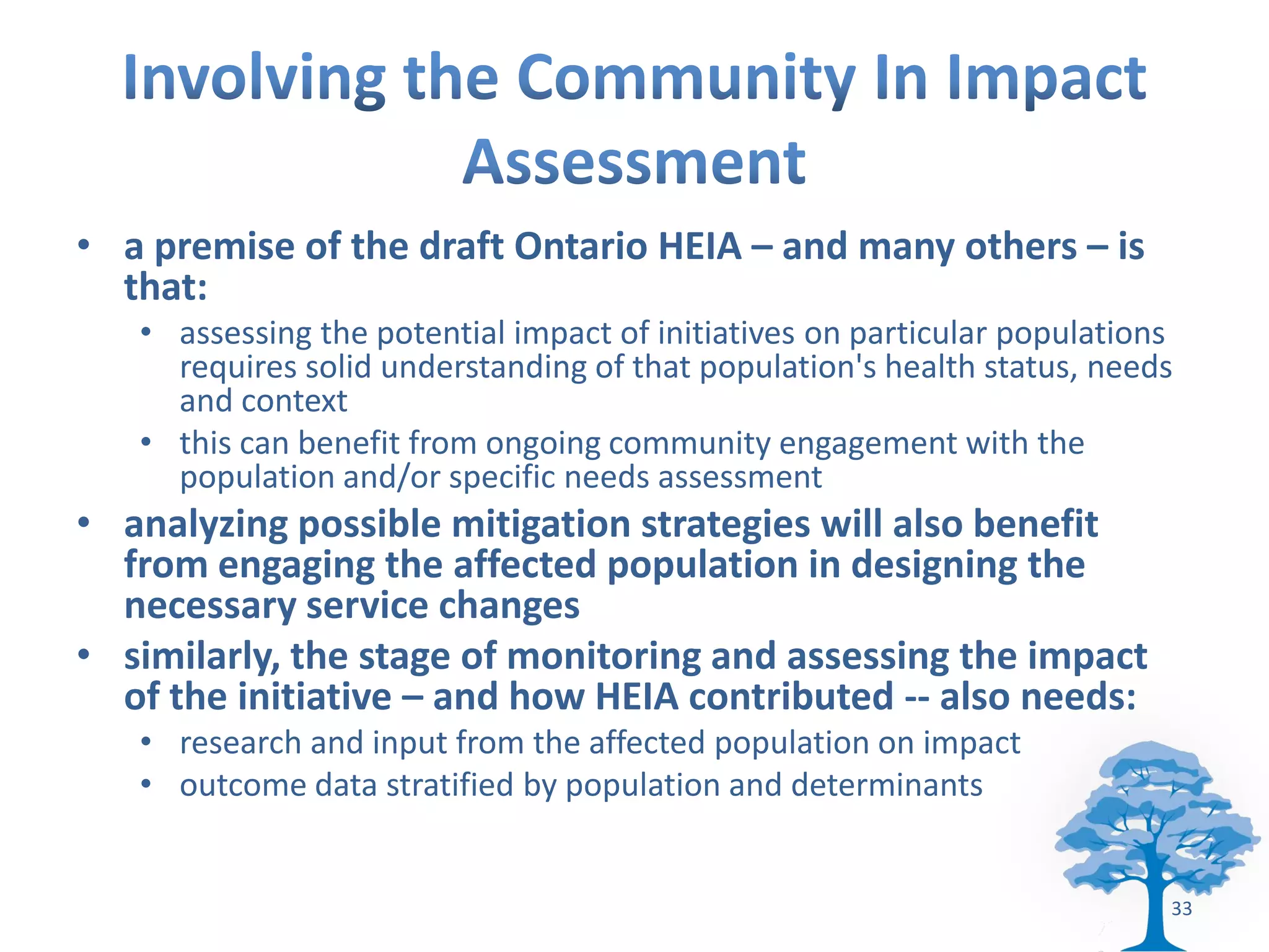 • a premise of the draft Ontario HEIA – and many others – is
  that:
   • assessing the potential impact of initiatives on particular populations
     requires solid understanding of that population's health status, needs
     and context
   • this can benefit from ongoing community engagement with the
     population and/or specific needs assessment
• analyzing possible mitigation strategies will also benefit
  from engaging the affected population in designing the
  necessary service changes
• similarly, the stage of monitoring and assessing the impact
  of the initiative – and how HEIA contributed -- also needs:
   • research and input from the affected population on impact
   • outcome data stratified by population and determinants


                                                                           33
 