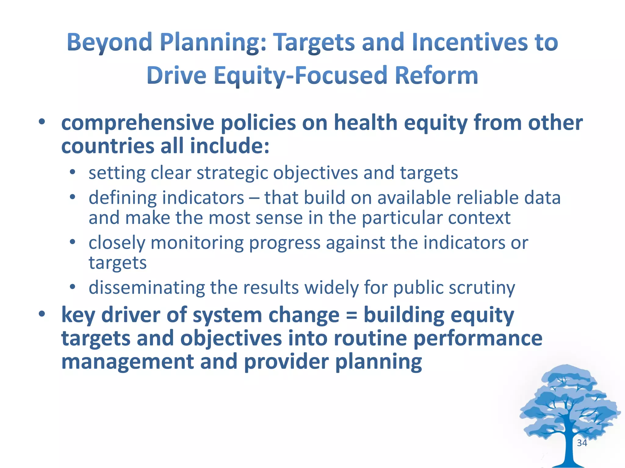 • comprehensive policies on health equity from other
  countries all include:
   • setting clear strategic objectives and targets
   • defining indicators – that build on available reliable data
     and make the most sense in the particular context
   • closely monitoring progress against the indicators or
     targets
   • disseminating the results widely for public scrutiny
• key driver of system change = building equity
  targets and objectives into routine performance
  management and provider planning


                                                                   34
 