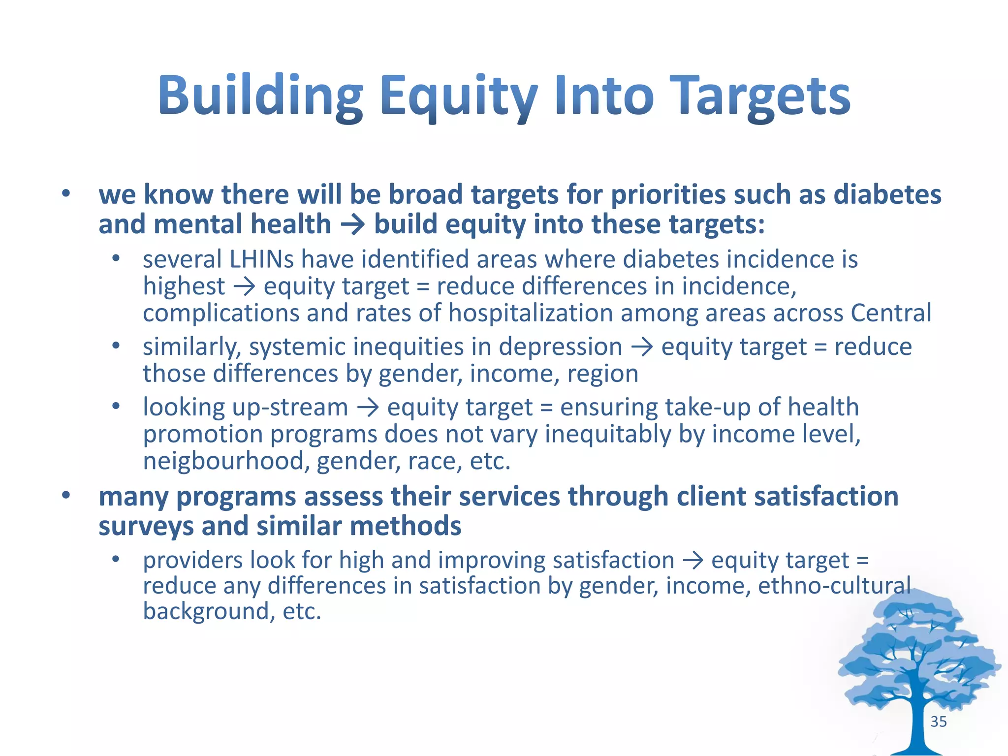 • we know there will be broad targets for priorities such as diabetes
  and mental health → build equity into these targets:
   • several LHINs have identified areas where diabetes incidence is
     highest → equity target = reduce differences in incidence,
     complications and rates of hospitalization among areas across Central
   • similarly, systemic inequities in depression → equity target = reduce
     those differences by gender, income, region
   • looking up-stream → equity target = ensuring take-up of health
     promotion programs does not vary inequitably by income level,
     neigbourhood, gender, race, etc.
• many programs assess their services through client satisfaction
  surveys and similar methods
   • providers look for high and improving satisfaction → equity target =
     reduce any differences in satisfaction by gender, income, ethno-cultural
     background, etc.



                                                                                35
 