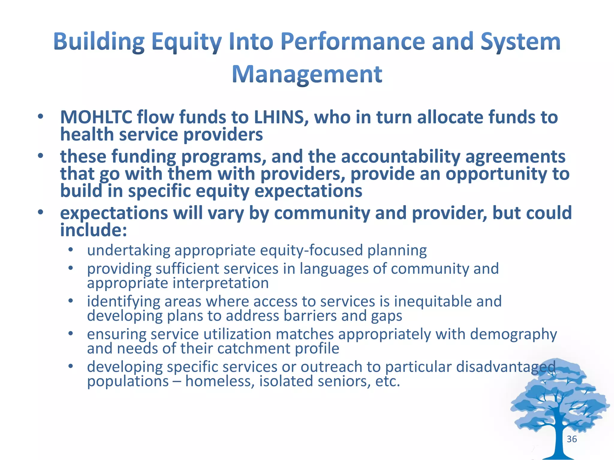 • MOHLTC flow funds to LHINS, who in turn allocate funds to
  health service providers
• these funding programs, and the accountability agreements
  that go with them with providers, provide an opportunity to
  build in specific equity expectations
• expectations will vary by community and provider, but could
  include:
   • undertaking appropriate equity-focused planning
   • providing sufficient services in languages of community and
     appropriate interpretation
   • identifying areas where access to services is inequitable and
     developing plans to address barriers and gaps
   • ensuring service utilization matches appropriately with demography
     and needs of their catchment profile
   • developing specific services or outreach to particular disadvantaged
     populations – homeless, isolated seniors, etc.


                                                                            36
 