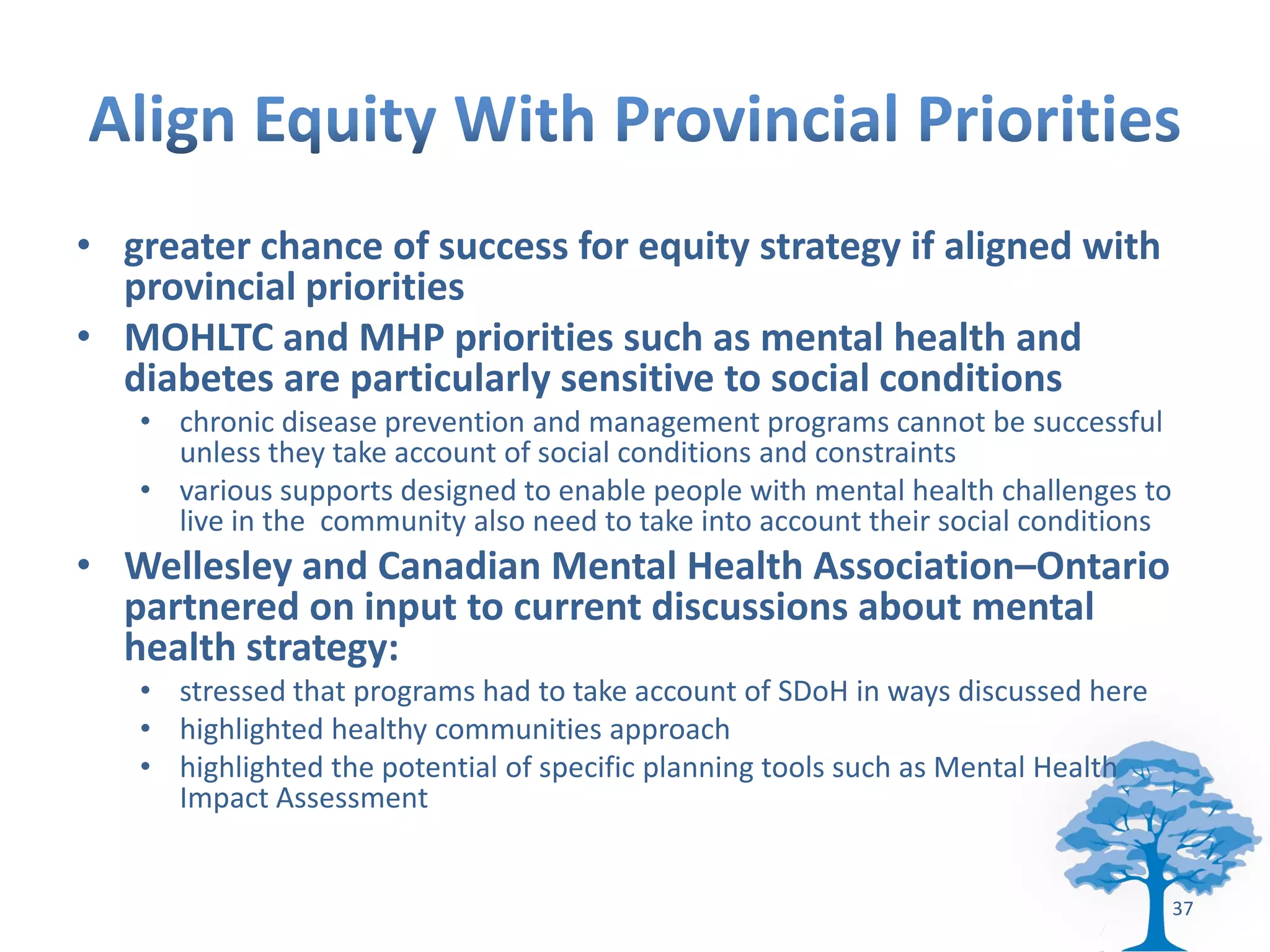 • greater chance of success for equity strategy if aligned with
  provincial priorities
• MOHLTC and MHP priorities such as mental health and
  diabetes are particularly sensitive to social conditions
   • chronic disease prevention and management programs cannot be successful
     unless they take account of social conditions and constraints
   • various supports designed to enable people with mental health challenges to
     live in the community also need to take into account their social conditions
• Wellesley and Canadian Mental Health Association–Ontario
  partnered on input to current discussions about mental
  health strategy:
   • stressed that programs had to take account of SDoH in ways discussed here
   • highlighted healthy communities approach
   • highlighted the potential of specific planning tools such as Mental Health
     Impact Assessment


                                                                                    37
 