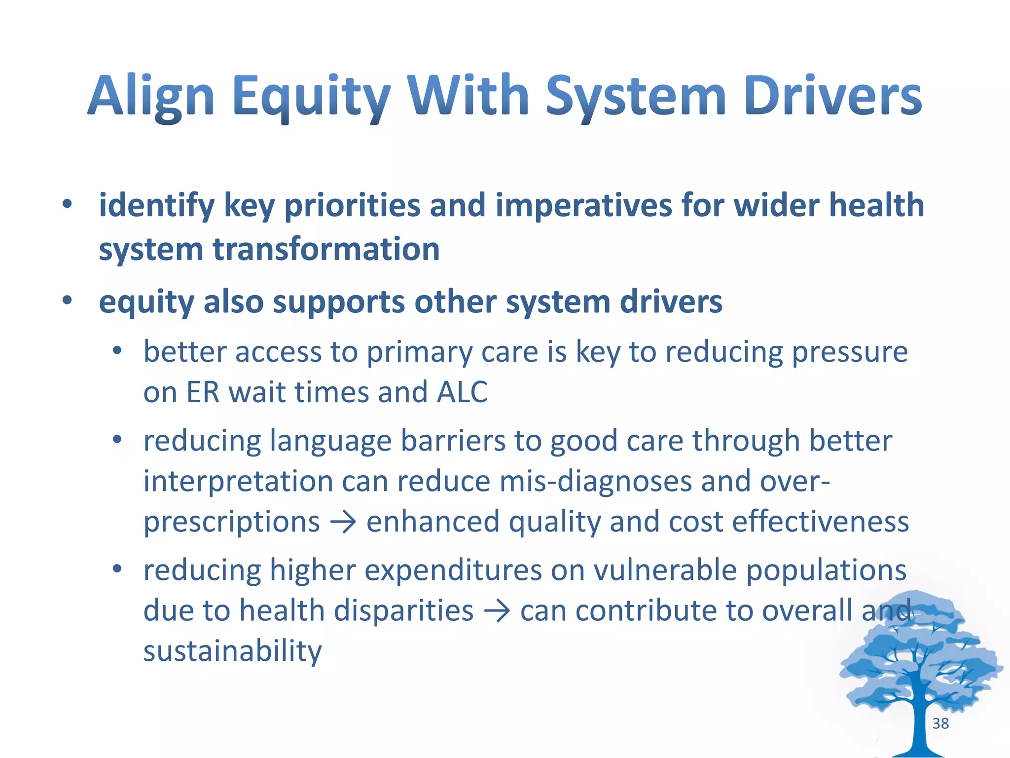 • identify key priorities and imperatives for wider health
  system transformation
• equity also supports other system drivers
   • better access to primary care is key to reducing pressure
     on ER wait times and ALC
   • reducing language barriers to good care through better
     interpretation can reduce mis-diagnoses and over-
     prescriptions → enhanced quality and cost effectiveness
   • reducing higher expenditures on vulnerable populations
     due to health disparities → can contribute to overall and
     sustainability

                                                                 38
 