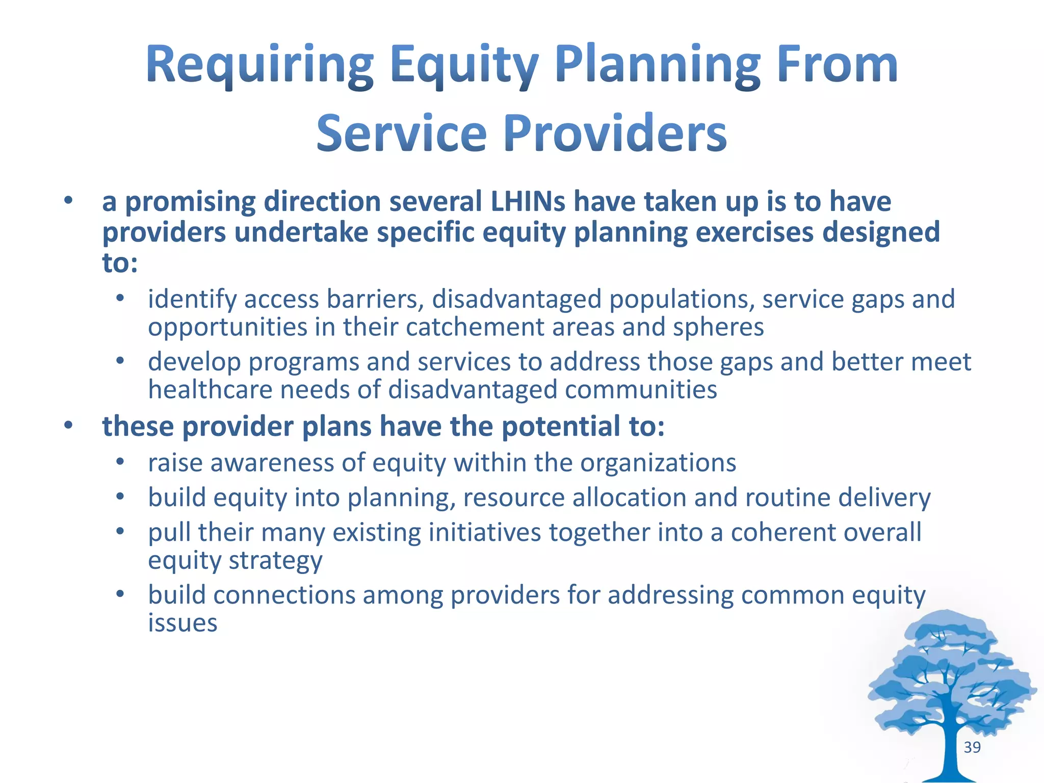 • a promising direction several LHINs have taken up is to have
  providers undertake specific equity planning exercises designed
  to:
   • identify access barriers, disadvantaged populations, service gaps and
     opportunities in their catchement areas and spheres
   • develop programs and services to address those gaps and better meet
     healthcare needs of disadvantaged communities
• these provider plans have the potential to:
   • raise awareness of equity within the organizations
   • build equity into planning, resource allocation and routine delivery
   • pull their many existing initiatives together into a coherent overall
     equity strategy
   • build connections among providers for addressing common equity
     issues



                                                                             39
 