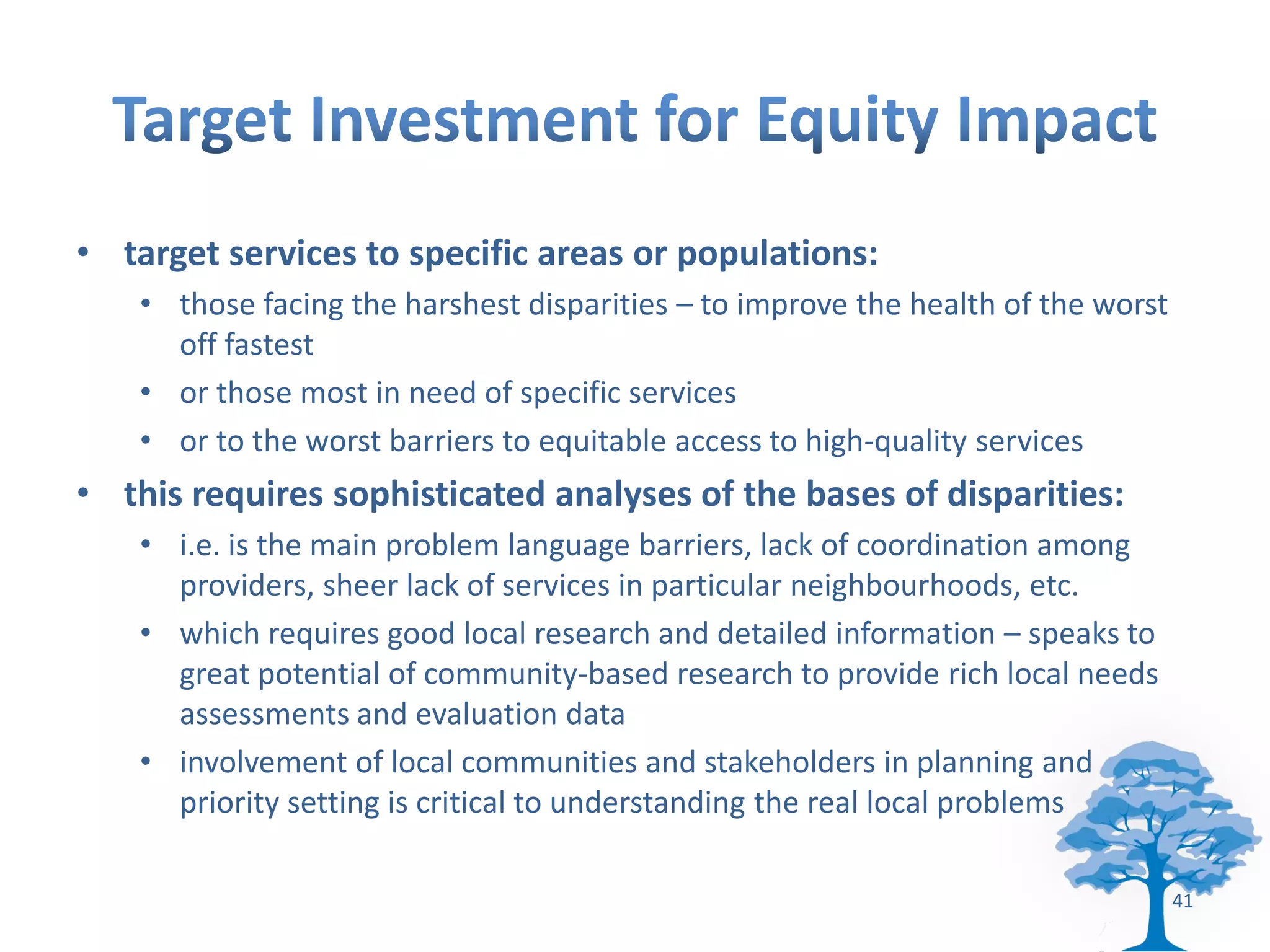 • target services to specific areas or populations:
    • those facing the harshest disparities – to improve the health of the worst
      off fastest
    • or those most in need of specific services
    • or to the worst barriers to equitable access to high-quality services
• this requires sophisticated analyses of the bases of disparities:
    • i.e. is the main problem language barriers, lack of coordination among
      providers, sheer lack of services in particular neighbourhoods, etc.
    • which requires good local research and detailed information – speaks to
      great potential of community-based research to provide rich local needs
      assessments and evaluation data
    • involvement of local communities and stakeholders in planning and
      priority setting is critical to understanding the real local problems

                                                                                   41
 