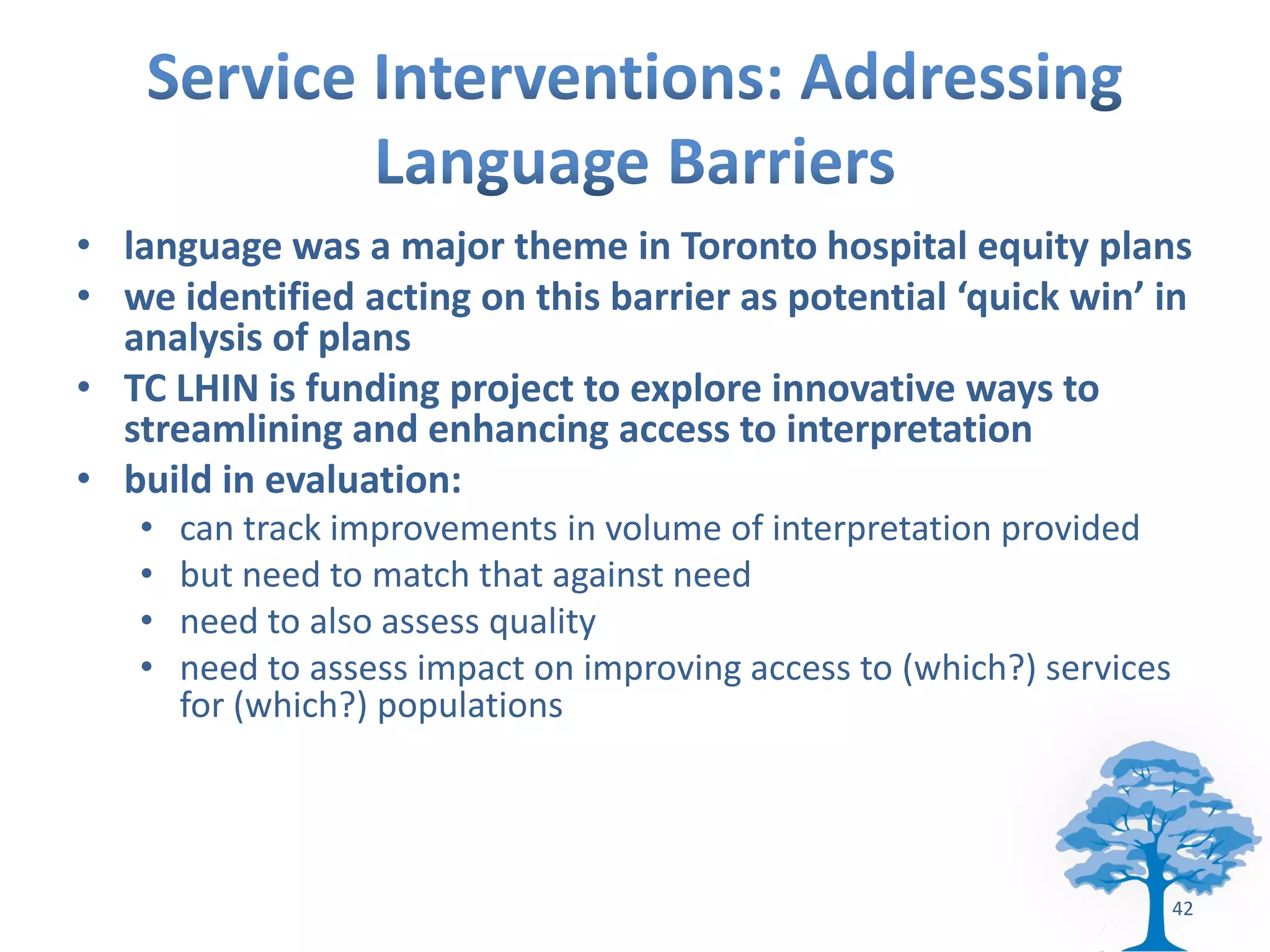 • language was a major theme in Toronto hospital equity plans
• we identified acting on this barrier as potential ‘quick win’ in
  analysis of plans
• TC LHIN is funding project to explore innovative ways to
  streamlining and enhancing access to interpretation
• build in evaluation:
   •   can track improvements in volume of interpretation provided
   •   but need to match that against need
   •   need to also assess quality
   •   need to assess impact on improving access to (which?) services
       for (which?) populations




                                                                        42
 